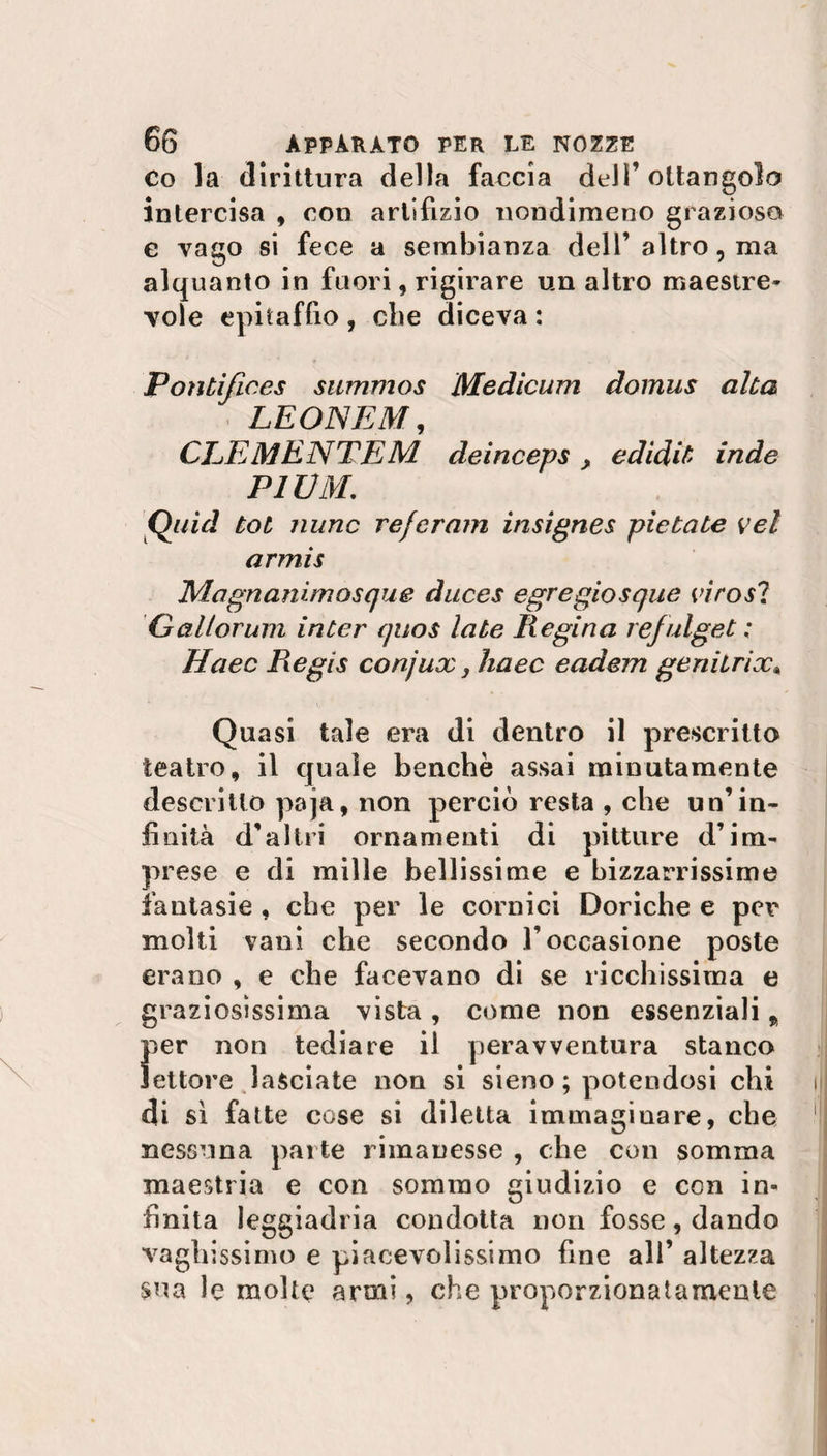 co la dirittura della faccia dell’ ottangolo intercisa , con artifizio nondimeno grazioso e vago si fece a sembianza dell’altro, ma alquanto in fuori, rigirare un altro maestre¬ vole epitaffio , che diceva : Pontifices summos Medicum domus alta LEON E M, CLEMENTEM deinceps , e didit inde PIUM. Quid tot nunc referam insignes pie tate vel armis Magnanimiosque duces egregiosque virosi Gallorum inter quos late Regina refulget ; Haec Regis conjux, haec eadem geniirix« Quasi tale era di dentro il prescritto teatro, il quale benché assai minutamente descritto paja, non perciò resta , che un’in¬ finità d’altri ornamenti di pitture d’im¬ prese e di mille bellissime e bizzarrissime fantasie , che per le cornici Doriche e per molti vani che secondo l’occasione poste erano , e che facevano di se ricchissima e graziosissima vista, come non essenziali „ per non tediare il peravventura stanco lettore lasciate non si sieno ; potendosi chi di sì fatte cose si diletta immaginare, che nessuna parte rimanesse , che con somma maestria e con sommo giudizio e con in¬ finita leggiadria condotta non fosse, dando vaghissimo e piacevolissimo fine all’ altezza sua le molte armi, che proporzionatamente