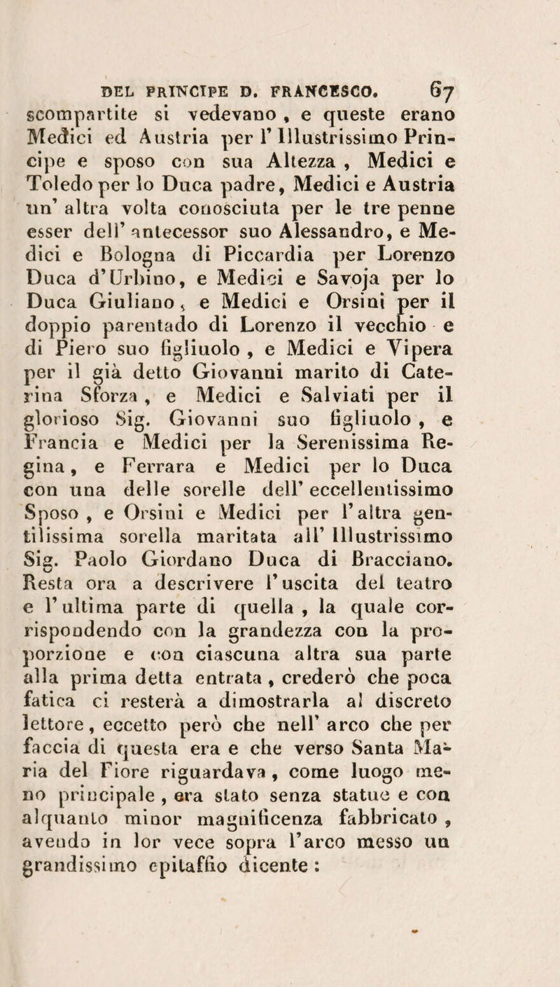 scompartite si vedevano , e queste erano Medici ed Austria per 1’ Illustrissimo Prin¬ cipe e sposo con sua Altezza , Medici e Toledo per lo Duca padre, Medici e Austria un’ altra volta conosciuta per le tre penne esser dell’ anlecessor suo Alessandro, e Me¬ dici e Bologna di Piccardia per Lorenzo Duca d’Urbino, e Medici e Savoja per lo Duca Giuliano s e Medici e Orsini per il doppio parentado di Lorenzo il vecchio e di Piero suo figliuolo , e Medici e Vipera per il già detto Giovanni marito di Cate¬ rina Sforza , e Medici e Salviati per il glorioso Sig. Giovanni suo figliuolo , e Francia e Medici per la Serenissima Re- gina, e Ferrara e Medici per lo Duca con una delle sorelle dell’ eccellentissimo Sposo, e Orsini e Medici per l’altra gen¬ tilissima sorella maritata all’ Illustrissimo Sig. Paolo Giordano Duca di Bracciano. Resta ora a descrivere l’uscita del teatro e l’ultima parte di quella , la quale cor¬ rispondendo con la grandezza con la pro¬ porzione e eoa ciascuna altra sua parte alla prima detta entrata , crederò che poca fatica ci resterà a dimostrarla al discreto lettore, eccetto però che nell’ arco che per faccia di questa era e che verso Santa Ma¬ ria del Fiore riguardava , come luogo me¬ no principale , era stato senza statue e eoa alquanto minor magnificenza fabbricato , avendo in lor vece sopra l’arco messo un grandissimo epitaffio dicente :