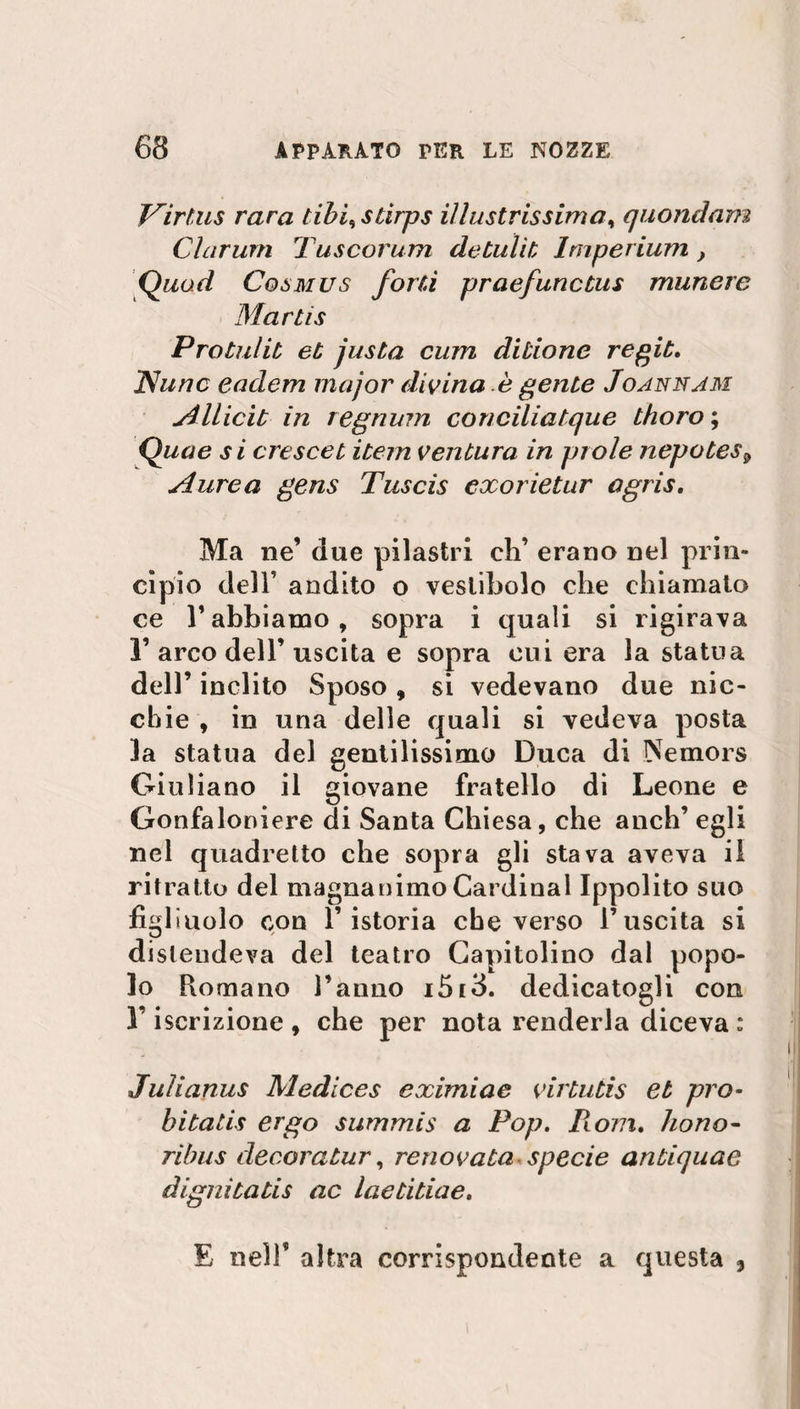 Virtus rara tihi% stirps illustrissima, quondam Clarum Tuscorum de tu lit Imperium, Quod Cosmus forti praefunctus munere Mar ti s Protulit et justa curri ditione regit. Nunc eadem major divina è gente Joannam Allicit in regnum conciliatque thoro ; Quae si crescet item ventura in prole nepotes9 Aurea gens Tuscis exorietur agris. Ma ne’ due pilastri eh’ erano nel prin¬ cipio dell’ andito o vestibolo che chiamato ce V abbiamo , sopra i quali si rigirava I’arco dell’uscita e sopra cui era la statua dell’ inclito Sposo , si vedevano due nic¬ chie , in una delle quali si vedeva posta la statua del gentilissimo Duca di Nemors Giuliano il giovane fratello di Leone e Gonfaloniere di Santa Chiesa, che anch’egli nel quadretto che sopra gli stava aveva il ritratto del magnanimo Cardinal Ippolito suo figliuolo con l’istoria che verso l’uscita si distendeva del teatro Capitolino dal popo¬ lo Romano l’anno i5r3. dedicatogli con 1 iscrizione, che per nota renderla diceva: Julianus Medices eximiae virtutis et prò- hitatis ergo summis a Pop. Il om. hono- ribus decora tur, renov aia specie antiquae dignitatis ac laetitiae. E nell’ altra corrispondente a questa 3