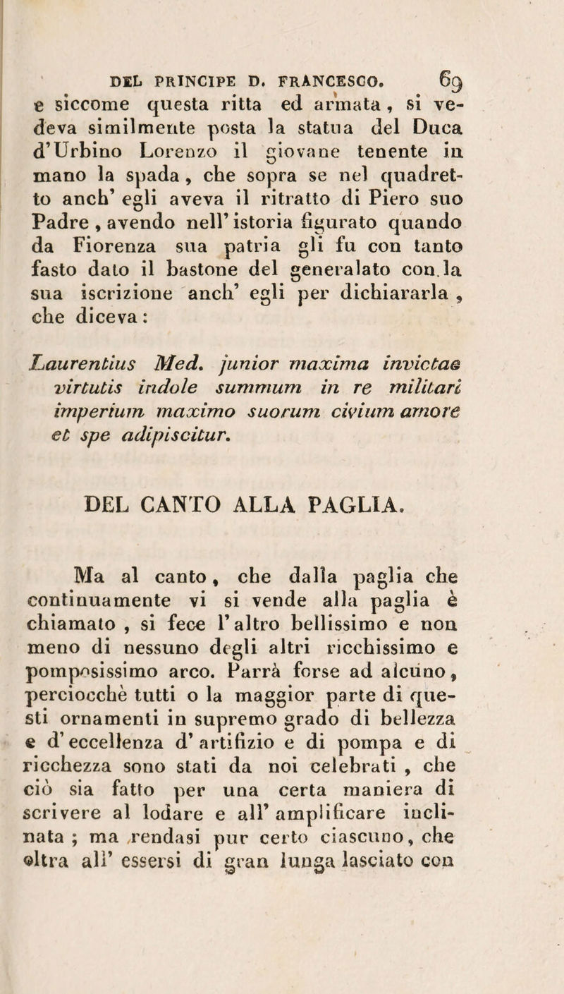 e siccome questa ritta ed armata, si ve¬ deva similmente posta la statua del Duca d’Urbino Lorenzo il giovane tenente in mano la spada, che sopra se nel quadret¬ to anch’ egli aveva il ritratto di Piero suo Padre,avendo nell’istoria figurato quando da Fiorenza sua patria gli fu con tanto fasto dato il bastone del generalato con la sua iscrizione aneli’ egli per dichiararla , che diceva: Laurentius Med. junior maxima inviataq virtutis indole summum in re militari imperium maximo suorum civium amore et spe adipisciiur. DEL CANTO ALLA PAGLIA. Ma al canto , che dalla paglia che continuamente vi si vende alla paglia è chiamato , si fece l’altro bellissimo e non meno di nessuno degli altri ricchissimo e pomposissimo arco. Parrà forse ad alcuno, perciocché tutti o la maggior parte di que¬ sti ornamenti in supremo grado di bellezza e d’eccellenza d’artifizio e di pompa e di ricchezza sono stati da noi celebrati , che ciò sia fatto per una certa maniera di scrivere al lodare e all’ amplificare incli¬ nata ; ma .rendasi pur certo ciascuno, che altra ali’ essersi di gran lunga lasciato con
