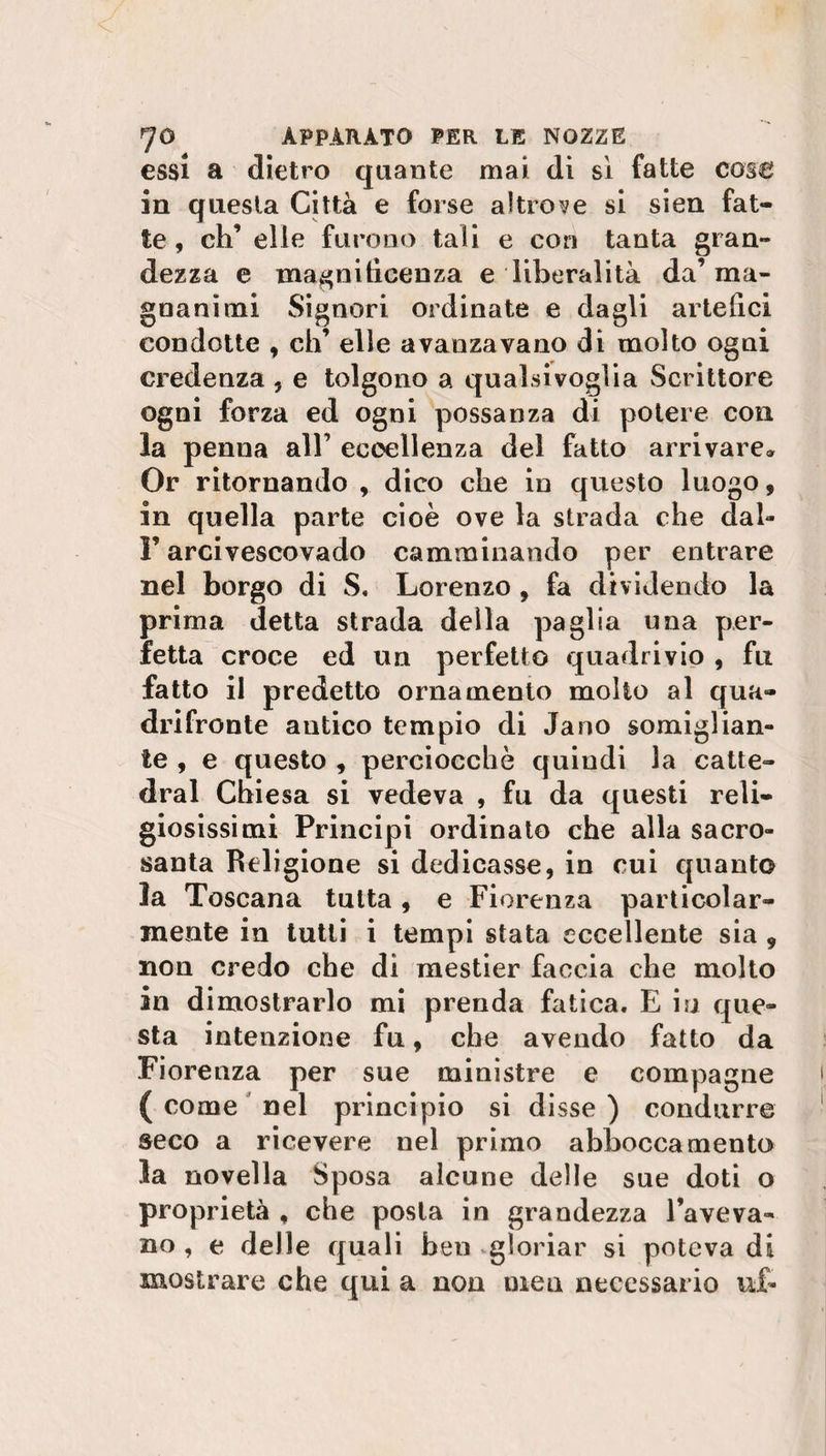 essi a dietro quante mai di si fatte cose in questa Città e forse altrove si sien fat¬ te, eh’ elle furono tali e con tanta gran¬ dezza e magnificenza e liberalità da’ ma¬ gnanimi Signori ordinate e dagli artefici condotte , eh’ elle avanzavano di molto ogni credenza ? e tolgono a qualsivoglia Scrittore ogni forza ed ogni possanza di potere con la penna all’ eccellenza del fatto arrivare» Or ritornando , dico che in questo luogo, in quella parte cioè ove la strada che dal* F arcivescovado camminando per entrare nel borgo di S. Lorenzo , fa dividendo la prima detta strada della paglia una per¬ fetta croce ed un perfetto quadrivio , fu fatto il predetto ornamento molto al qua¬ drifronte antico tempio di Jano somiglian¬ te , e questo , perciocché quindi la catte- dral Chiesa si vedeva , fu da questi reli¬ giosissimi Principi ordinato che alla sacro¬ santa Religione si dedicasse, in cui quanto la Toscana tutta, e Fiorenza particolar¬ mente in tutti i tempi stata eccellente sia 9 non credo che dì mestier faccia che molto in dimostrarlo mi prenda fatica. E isi que¬ sta intenzione fu, che avendo fatto da Fiorenza per sue ministre e compagne ( come nel principio si disse ) condurre seco a ricevere nel primo abboccamento la novella Sposa alcune delle sue doti o proprietà f che posta in grandezza l’aveva¬ no , e delle quali ben gloriar si poteva di mostrare che qui a non men necessario u£*