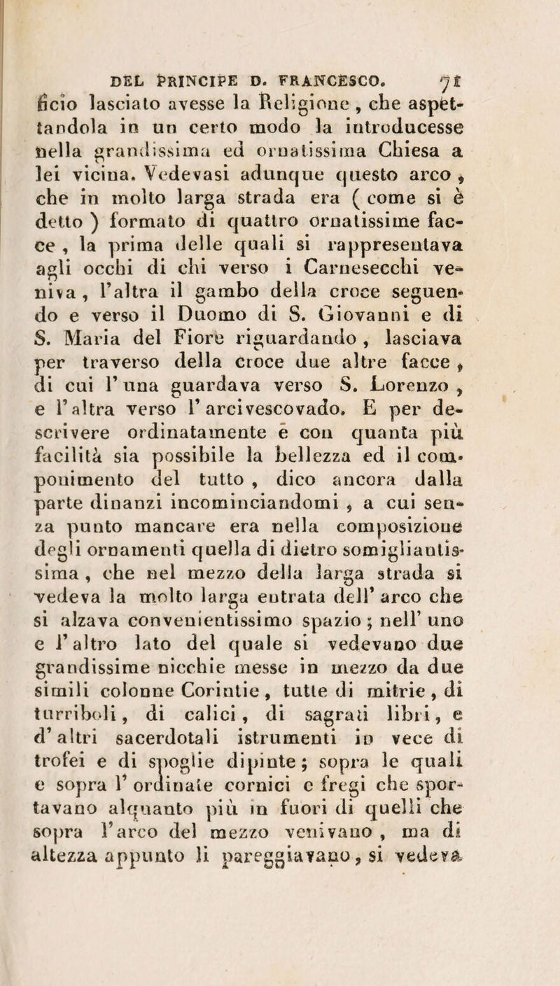ficio lasciato avesse la Religione , che aspet¬ tandola in un certo modo la introducesse nella grandissima ed ornatissima Chiesa a lei vicina. Vede vasi adunque questo arco * che in molto larga strada era ( come si è detto ) formato di quattro ornatissime fac¬ ce , la prima delle quali si rappresentava agli occhi di chi verso i Carnesecchi ve¬ niva , l’altra il gambo della croce seguen* do e verso il Duomo di S. Giovanni e di S. Maria del Fiore riguardando , lasciava per traverso della croce due altre facce f di cui 1’ una guardava verso S. Lorenzo , e l’altra verso l’arcivescovado. E per de¬ scrivere ordinatamente è con quanta più facilità sia possibile la bellezza ed il coni* poni mento del tutto , dico ancora dalla parte dinanzi incominciandomi , a cui sen¬ za punto mancare era nella composizione degli ornamenti quella di dietro somigliantis¬ sima , che nei mezzo della larga strada si vedeva la molto larga entrata dell’ arco che si alzava convenientissimo spazio ; nell’ uno e l’altro lato del quale si vedevano due grandissime nicchie messe in mezzo da due simili colonne Corintie , tutte di mitrie , di turriboli, di calici, di sagrati libri, e d’altri sacerdotali istrumenti in vece di trofei e di spoglie dipinte; sopra le quali e sopra 1’ ordinate cornici c fregi che spor¬ tavano alquanto più in fuori di quelli che sopra l’arco del mezzo venivano , ma di