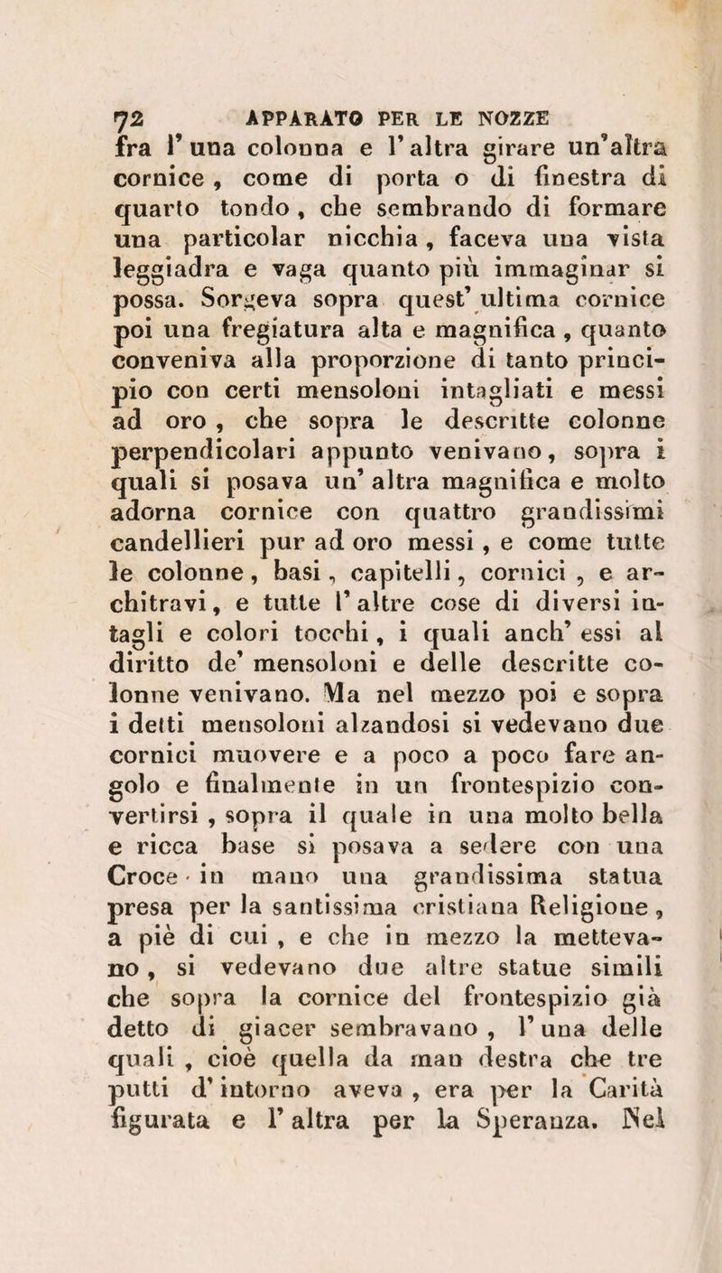 fra F una colouna e F altra girare un’altra cornice , come di porta o di finestra di quarto tondo , che sembrando di formare una particolar nicchia, faceva una vista leggiadra e vaga quanto più immaginar si possa. Sorgeva sopra quest’ultima cornice poi una fregiatura alta e magnifica , quanto conveniva alla proporzione di tanto princi¬ pio con certi mensoloni intagliati e messi ad oro , che sopra le descritte colonne perpendicolari appunto venivano, sopra i quali si posava un’ altra magnifica e molto adorna cornice con quattro grandissimi candellieri pur ad oro messi, e come tutte le colonne, basi, capitelli, cornici , e ar¬ chitravi, e tutte F altre cose di diversi in¬ tagli e colori tocchi, i quali anch’ essi al diritto de’ mensoloni e delle descritte co¬ lonne venivano. Ma nel mezzo poi e sopra i detti mensoloni alzandosi si vedevano due cornici muovere e a poco a poco fare an¬ golo e finalmente in un frontespizio con¬ vertirsi , sopra il quale in una molto bella e ricca base si posava a sedere con una Croce in mano una grandissima statua presa per la santissima cristiana Religione, a piè di cui , e che in mezzo la metteva¬ no , si vedevano due altre statue simili che sopra la cornice del frontespizio già detto di giacer sembravano, F una delle quali , cioè quella da man destra che tre putti d’intorno aveva , era per la Carità figurata e F altra per la Speranza. Nel