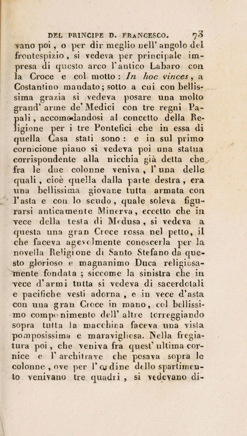 vano poi , o per dir meglio nell’ angolo del frontespizio , si vedeva per principale im¬ presa di questo arco V aulico Labaro con la Croce e col motto : In hoc vinces, a Costantino mandato ; sotto a cui con bellis¬ sima grazia si vedeva posare una molto grand’ arme de’ Medici con tre regni Pa¬ pali , accomodandosi al concetto della Re¬ ligione per i tre Pontefici che in essa di quella Casa stati sono : e in sul primo cornicione piano si vedeva poi una statua corrispondente alla nicchia già detta che,,., fra le due colonne veniva , F una delle quali , cioè quella dalla parte destra , era una bellissima giovane tutta armata con Pasta e con lo scudo, quale soleva figu¬ rarsi anticamente Minerva, eccetto che in vece della tes!a di Medusa, si vedeva a questa una gran Croce rossa nel petto, il che faceva agevolmente conoscerla per la novella Religione di Santo Stefano da que¬ sto glorioso e magnanimo Duca religiosa- mente fondata ; siccome la sinistra che in vece d’armi tutta si vedeva di sacerdotali e pacifiche vesti adorna , e in vece d’asta con una gran Croce in roano, col bellissi¬ mo componimento dell’altre torreggiando sopra tutta la macchina faceva una vista pomposissima e maraviglìcsa. INeìla fregia¬ tura poi , che veniva fra quest’ ultima cor¬ nice e P architrave che posava sopra le colonne , ove per F cu dine dello spartimen- to venivano tre quadri , si vedevano di-