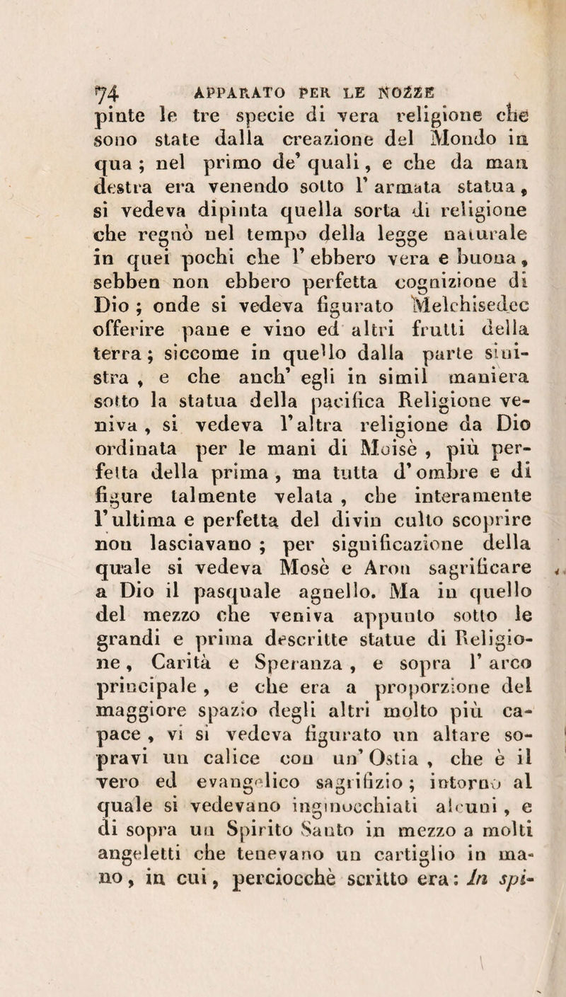 piate le tre specie di vera religione die sono state dalla creazione del Mondo in qua ; nel primo de’ quali, e che da man destra era venendo sotto T armata statua 9 si vedeva dipinta quella sorta di religione che regnò nel tempo della legge naturale in quei pochi che 1’ ebbero vera e buona, sebben non ebbero perfetta cognizione di Dio ; onde si vedeva figurato Melchisedec offerire pane e vino ed altri frutti della terra; siccome in quello dalla parte sini¬ stra , e che anch’ egli in simil maniera sorto la statua della pacifica Religione ve¬ niva , si vedeva l’altra religione da Dio ordinata per le mani di Moisè , più per¬ fetta della prima, ma tutta d’ombre e di figure talmente velala , che interamente l’ultima e perfetta del divin culto scoprire nou lasciavano ; per significazione della quale si vedeva Mose e Aron sagrificare a Dio il pasquale agnello. Ma in quello del mezzo che veniva appunto sotto le grandi e prima descritte statue di Religio¬ ne , Carità e Speranza , e sopra 1’ arco principale , e che era a proporzione del maggiore spazio degli altri molto più ca¬ pace , vi si vedeva figurato un altare so¬ pravi uu calice con un’ Ostia , che è il vero ed evangelico sagrifizio ; intorno ai quale si vedevano inginocchiati alcuni, e di sopra un Spirito Santo in mezzo a molti angeletti che tenevano un cartiglio in ma¬ no , in cui, perciocché scritto era : In spi- \ \