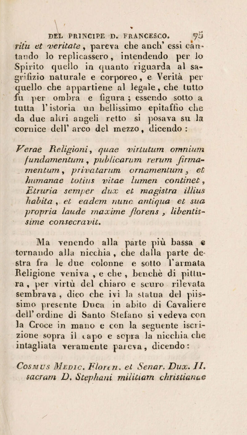 \ , \ » DEL PRINCIPE D. FRANCESCO. ^5 ritu et meritate, pareva che aneli’ essi can¬ tando lo replicassero, intendendo per io Spirito quello in quanto riguarda al sa- grifizio naturale e corporeo, e Verità per quello che appartiene al legale , che tutto fu per ombra e figura ; essendo sotto a tutta l’istoria un bellissimo epitaffio che da due alni angeli retto si posava su la cornice dell’ arco del mezzo, dicendo : Verae Religioni, quae rvirtutum omnium fundamentum, publicarum rerum firma¬ meli tum , prixatarum ornamentum et humanae totias vitae lumen continet, Etruria semper dux et magìslra illius habita , et eadem nuric antiqua et sua propria laude maxime florens , libentis- sime consecravit. Ma venendo alla parte più bassa % tornando alla nicchia , che dalla parte de stra fra le due colonne e sotto Tarmata Religione veniva , e che , benché di pittu¬ ra , per virtù del chiaro e scuro rilevata sembrava , dico che ivi la statua del piis¬ simo presente Duca in abito di Cavaliere dell’ ordine di Santo Stefano si vedeva con la Croce in mano e con la seguente iscri¬ zione sopra il capo e sopra la nicchia che intagliata veramente pareva , dicendo : Cosmus Medio. Flore ri, et Senar. Dux. //. sacrarti D, Stephani miìiuam chris Li anco