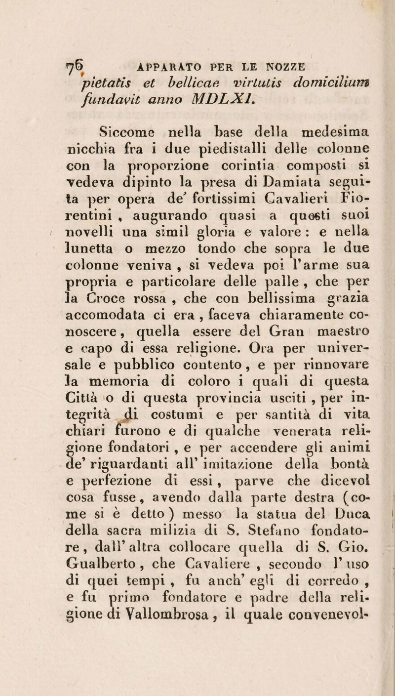 pietatis et belile ae virtutis domicilium fundavit anno MDLX1. Siccome nella base della medesima nicchia fra i due piedistalli delle colonne con la proporzione corintia composti si vedeva dipinto la presa di Damiata segui¬ ta per opera de' fortissimi Cavalieri Fio¬ rentini , augurando quasi a questi suoi novelli una simil gloria e valore : e nella lunetta o mezzo tondo che sopra le due colonne veniva , si vedeva poi Tarine sua propria e particolare delle palle , che per la Croce rossa , che con bellissima grazia accomodata ci era , faceva chiaramente co¬ noscere , quella essere del Gran maestro e capo di essa religione. Ora per univer¬ sale e pubblico contento, e per rinnovare la memoria di coloro i quali di questa Città o di questa provincia usciti , per in¬ tegrità di costumi e per santità di vita chiari furono e di qualche venerata reli¬ gione fondatori , e per accendere gli animi de’ riguardanti all’ imitazione della bontà e perfezione di essi , parve che dicevol cosa fusse, avendo dalla parte destra (co¬ me si è detto ) messo la statua del Duca della sacra milizia di S. Stefano fondato¬ re, dall’altra collocare quella di S. Gio. Gualberto , che Cavaliere , secondo T uso di quei tempi , fu anch’ egli di corredo , e fu primo fondatore e padre della reli¬