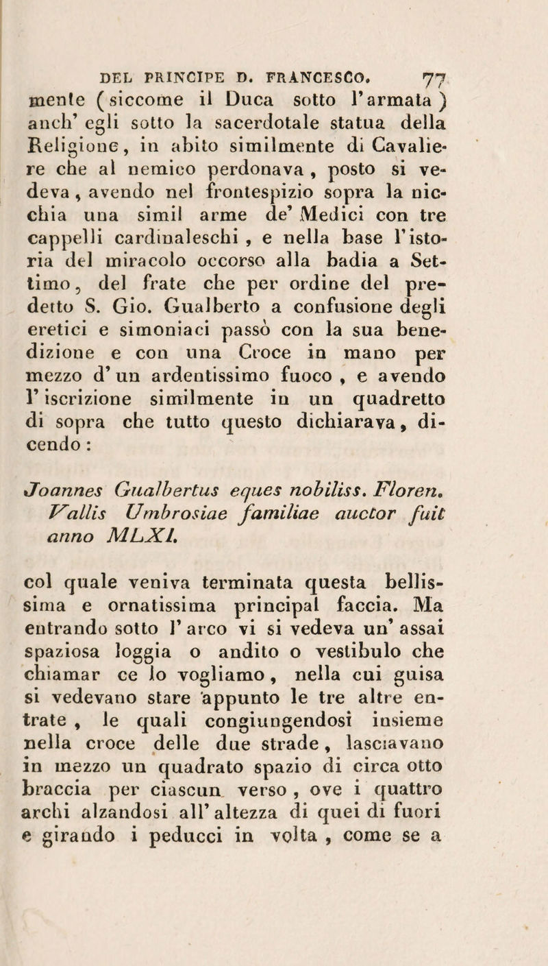 mente (siccome il Duca sotto l’armata) aneli’ egli sotto la sacerdotale statua della Religione, in abito similmente di Cavalie¬ re che al nemico perdonava , posto si ve¬ deva , avendo nel frontespizio sopra la nic¬ chia una simil arme de’ Medici con tre cappelli cardinaleschi , e nella base l’isto¬ ria del miracolo occorso alla badia a Set¬ timo, del frate che per ordine del pre¬ detto S. Gio. Gualberto a confusione degli eretici e simoniaci passò con la sua bene¬ dizione e con una Croce in mano per mezzo d’un ardentissimo fuoco, e aveudo l’iscrizione similmente in un quadretto di sopra che tutto questo dichiarava, di¬ cendo : Joannes Gualbertus eques nobiliss. Floren, Fallis Umbrosiae familiae aucCor futi anno MLX1, col quale veniva terminata questa bellis¬ sima e ornatissima principal faccia. Ma entrando sotto 1’ arco vi si vedeva un’ assai spaziosa loggia o andito o vestibulo che chiamar ce lo vogliamo, nella cui guisa si vedevano stare appunto le tre altre en¬ trate , le quali congiungendosi insieme nella croce delle due strade, lasciavano in mezzo un quadrato spazio di circa otto braccia per ciascun verso , ove i quattro archi alzandosi all’altezza di quei di fuori e girando i peducci in volta , come se a