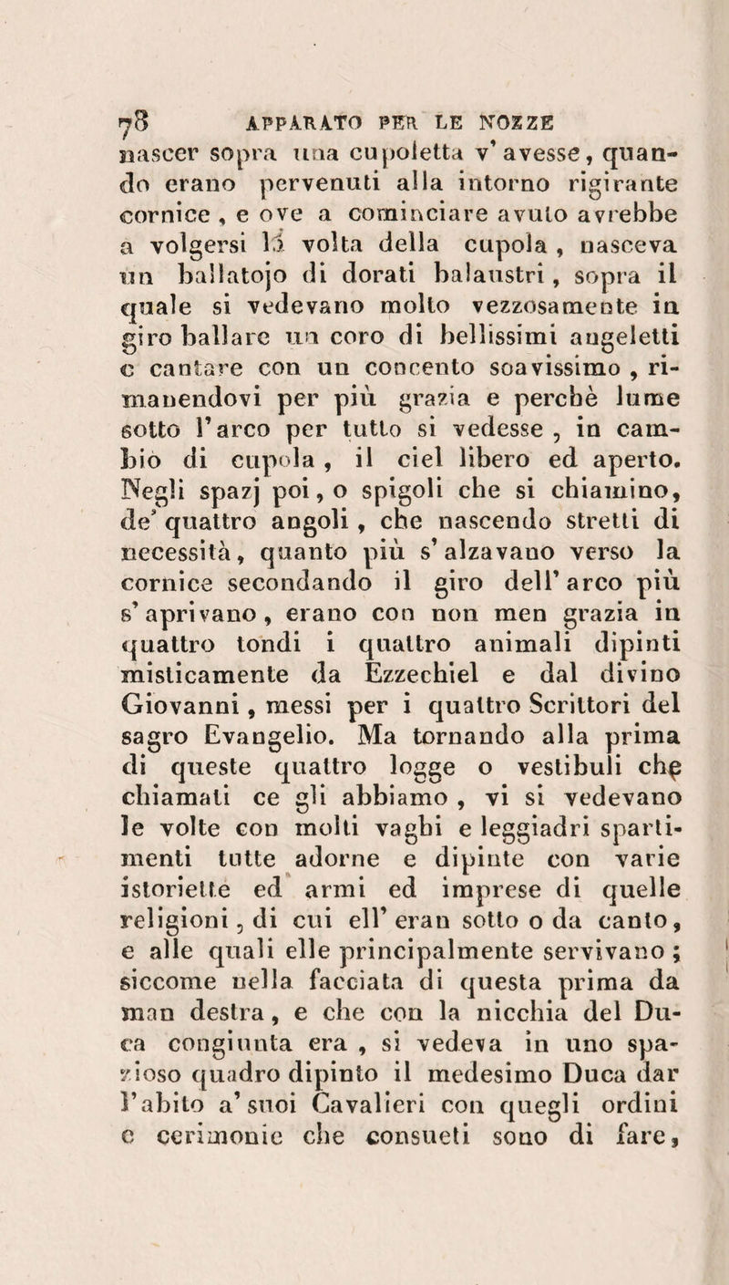 nascer sopra una cupoletta v’avesse, quan¬ do erano pervenuti alla intorno rigirante cornice , e ove a cominciare avuto avrebbe a volgersi lì volta della cupola , nasceva un baìlatojo di dorati balaustri , sopra il quale si vedevano molto vezzosamente in giro ballare un coro di bellissimi augeletti c cantare con un concento soavissimo , ri¬ manendovi per più grazia e perchè lume sotto S’arco per tutto si vedesse , in cam¬ bio di cupola , il ciel libero ed aperto. Negli spazj poi, o spigoli che si chiamino, des quattro angoli, che nascendo stretti di necessità, quanto più s’alzavano verso la cornice secondando il giro dell’ arco più s’aprivano, erano con non men grazia in quattro tondi i quattro animali dipinti misticamente da Ezzechiel e dal divino Giovanni, messi per i quattro Scrittori del sagro Evangelio. Ma tornando alla prima di queste quattro logge o vestibuli ch^ chiamati ce gli abbiamo , vi si vedevano le volte con molti vaghi e leggiadri sparti- menti tutte adorne e dipinte con varie istorietté ed armi ed imprese di quelle religioni 5 di cui eli’ eran sotto o da canto, e alle quali elle principalmente servivano ; siccome nella facciata di questa prima da man destra, e che con la nicchia del Du¬ ca congiunta era , si vedeva in uno spa¬ zioso quadro dipinto il medesimo Duca dar l’abito a’suoi Cavalieri con quegli ordini