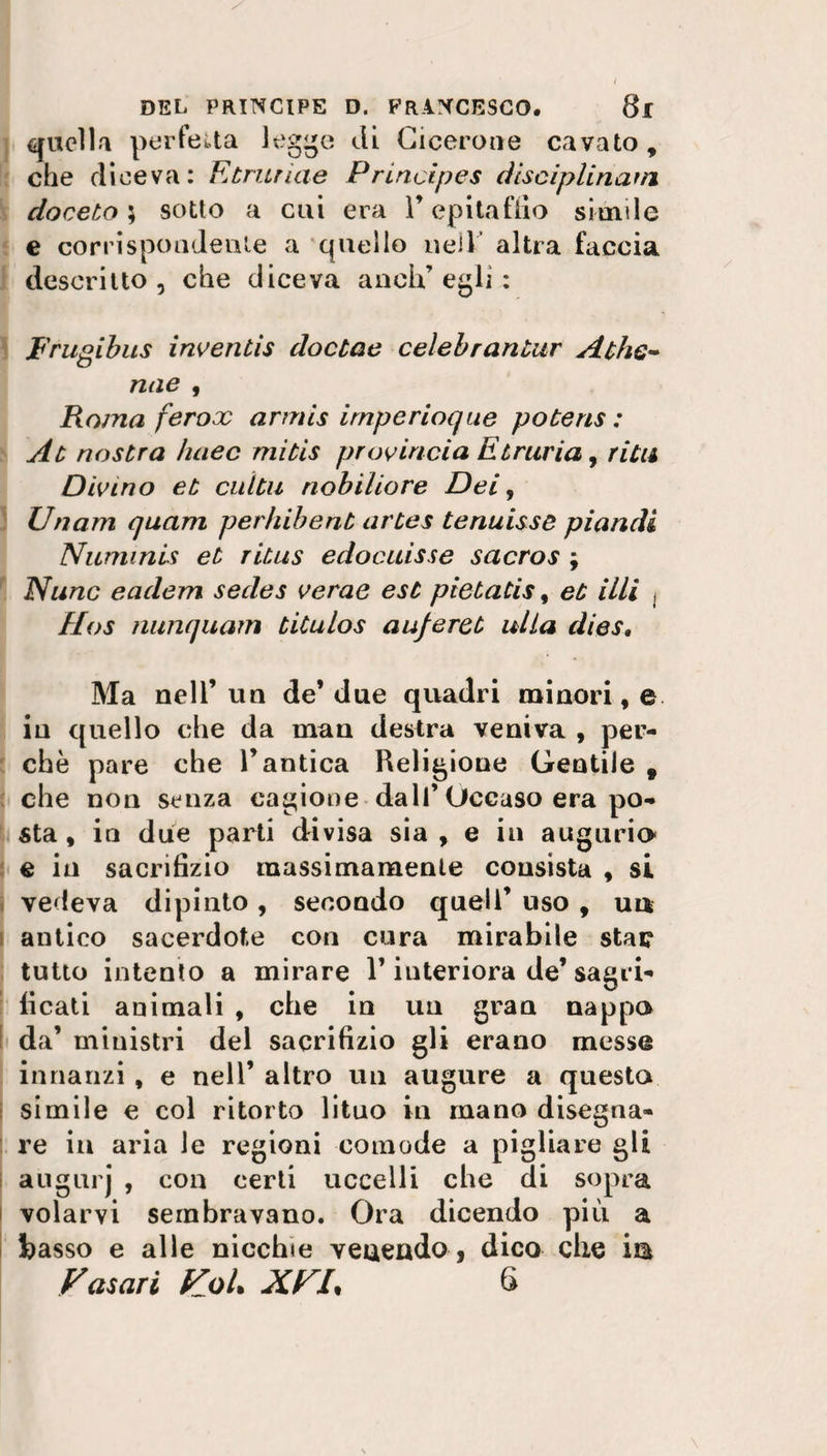 quelli perfetta legge di Cicerone cavato, che diceva: Etriiriae Principes diseiplinanj doceto } sotto a cui era F epitaffio simile e corrispondente a quello nell altra faccia descritto, che diceva anch’egli: Frugibus inventis doctae celebrantur Athe~ mie , Roma ferox armis irnperioque potens : At nostra lutee mitis provincia Etruria, ridi Divino et cuitii nobiliare Dei, Un am quam perhibent artes tenuisse piandi Numinis et ritus edocuisse sacros ; Nunc eadem sedes verae est pietatis, et illi , Ilos nunquam titulos auferet alla dies. Ma nell’un de’due quadri minori,© in quello che da man destra veniva , per¬ chè pare che l’antica Religione Gentile , che non senza cagione dall’Occaso era po¬ sta, in due parti divisa sia, e in augurio e in sacrifizio massimamente consista , si vedeva dipinto, secondo quell’ uso , un antico sacerdote con cura mirabile stai? tutto intento a mirare F interiora de’sagri- ficati animali , che in un gran nappo da’ ministri del sacrifizio gli erano messe innanzi , e nell’ altro un augure a questa simile e col ritorto lituo in mano disegna¬ re in aria le regioni comode a pigliare gli augurj , con certi uccelli che di sopra volarvi sembravano. Ora dicendo più a basso e alle nicchie veaendo, dico che in Fasori KoU XUL 6