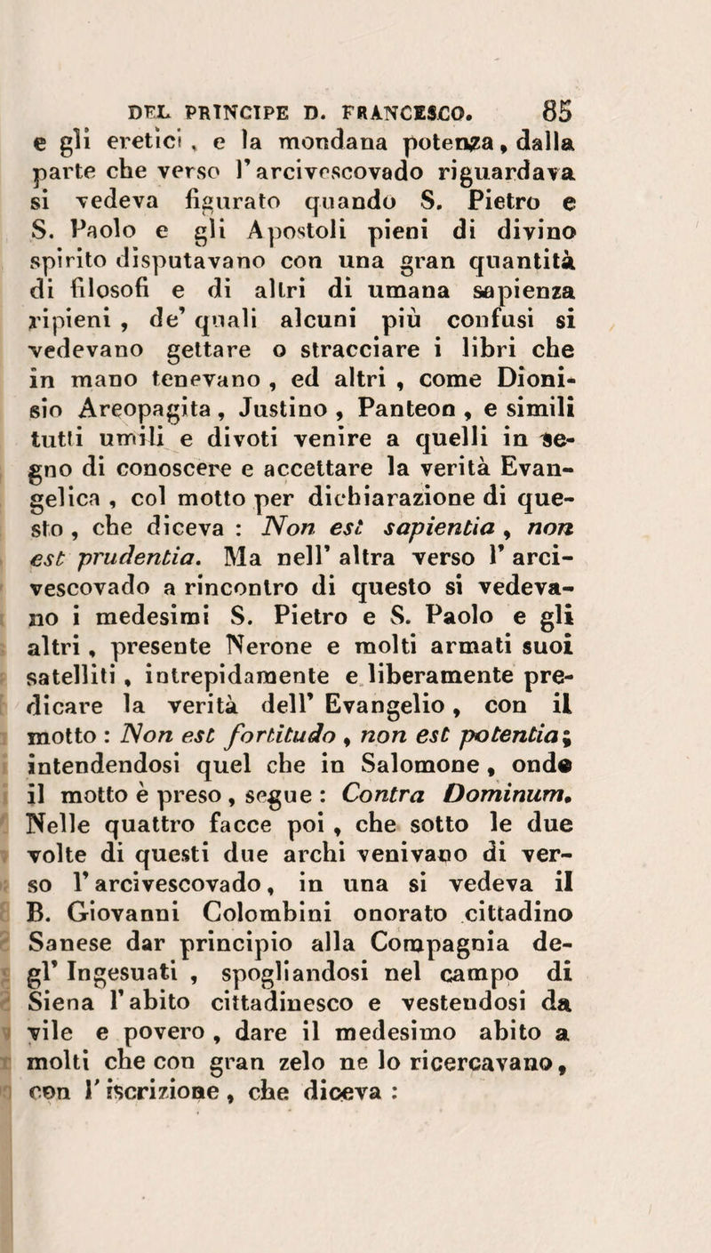 e gli eretici , e la mondana potenza, dalla parte che verso P arcivescovado riguardava si vedeva figurato quando S. Pietro e S. Paolo e gli Apostoli pieni di divino spirito disputavano con una gran quantità di filosofi e di altri di umana sapienza ripieni , de’ quali alcuni più confusi si vedevano gettare o stracciare i libri che in mano tenevano , ed altri , come Dioni¬ sio Areopagita , Justino , Panteon , e simili tutti umili e divoti venire a quelli in ae- gno di conoscere e accettare la verità Evan¬ gelica , col motto per dichiarazione di que¬ sto , che diceva : Non est sapientia , non est prudentia, Ma nell’ altra verso V arci- vescovado a rincontro di questo si vedeva¬ no i medesimi S. Pietro e S. Paolo e gli altri, presente Nerone e molti armati suoi satelliti , intrepidamente e liberamente pre¬ dicare la verità dell’ Evangelio, con il motto : Non est fortitudo , non est potentini intendendosi quel che in Salomone, onde il motto è preso , segue : Contra Dominum. Nelle quattro facce poi , che sotto le due volte di questi due archi venivano di ver¬ so V arcivescovado, in una si vedeva il B. Giovanni Colombini onorato cittadino Sanese dar principio alla Compagnia de¬ gl ’ Ingesuati , spogliandosi nel campo di Siena Y abito cittadinesco e vestendosi da vile e povero , dare il medesimo abito a molti che con gran zelo ne lo ricercavano, con l'iscrizione, che diceva :