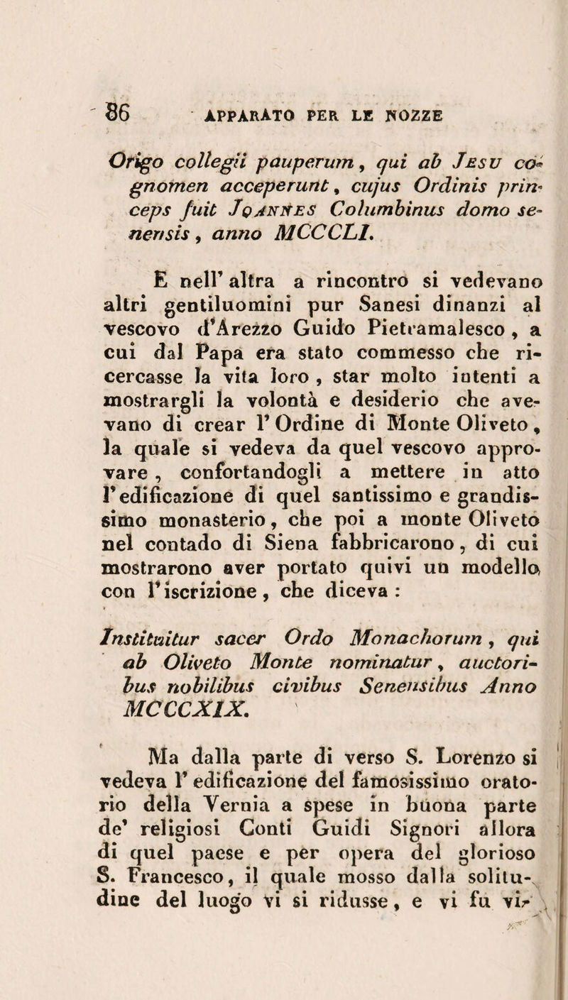 Origo collegii pauperum, qui ab Jesu co* gnomen acceperurib, cujus Ordinis pria* ceps Juit JqaniSes Columbinus domo se- ner/sis , anno MCCCL1. E nell’ altra a rincontro si vedevano altri gentiluomini pur Sanesi dinanzi al vescovo d’Arezzo Guido Pietramalesco , a cui dal Papa era stato commesso che ri¬ cercasse la vita loro , star molto intenti a mostrargli la volontà e desiderio che ave¬ vano di crear V Ordine di Monte Oliveto, la quale si vedeva da quel vescovo appro¬ vare , confortandogli a mettere in atto r edificazione di quel santissimo e grandis¬ simo monasterio, che poi a monte Oliveto nel contado di Siena fabbricarono, di cui mostrarono aver portato quivi un modello con riscrizione, che diceva: * Institeli tur sacer Ordo Monachorum , qui ab Oliveto Monte nominatur, auctori- bus nobilibus civibus Senensibus Anno MCCCXIX. JVIa dalla parte di verso S. Lorenzo si vedeva 1’edificazione del famosissimo orato¬ rio della Yernia a spese in buona parte de’ religiosi Conti Guidi Signori allora di quel paese e per opera del glorioso S. Francesco, il quale mosso dalla solitu¬ dine del luogo vi si ridusse, e vi fu vir '