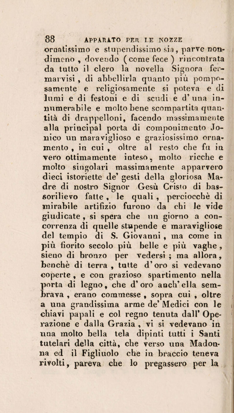 ornatissimo e stupendissimo sia, parve non¬ dimeno , dovendo (come fece) rincontrata da tutto il clero la novella Signora fer- marvisi , di abbellirla quanto più pompo¬ samente e religiosamente si poteva e di lumi e di festoni e di scudi e d’ una in¬ numerabile e molto bene scompartita quan¬ tità di d rappelloni, facendo massimamente alla principal porta di componimento .To¬ nico un maraviglioso e graziosissimo orna¬ mento , in cui , oltre al resto che fu in vero ottimamente inteso, molto ricche e molto singolari massimamente apparvero dieci istoriette de’ gesti della gloriosa Ma¬ dre di nostro Signor Gesù Cristo di bas¬ sorilievo fatte , le quali , perciocché di mirabile artifizio furono da chi le vide giudicate , si spera che un giorno a con¬ correnza di quelle stupende e maravigliose del tempio di S. Giovanni , ma come in più fiorito secolo più belle e più vaghe , sieno di bronzo per vedersi ; ma allora, benché di terra, tutte d’oro si vedevano coperte, e con grazioso sparti mento nella porta di legno, che d’oro anch’ella sem¬ brava , erano commesse , sopra cui , oltre a una grandissima arme de’ Medici con le chiavi papali e col regno tenuta dall’ Ope¬ razione e dalla Grazia , vi si vedevano in una molto bella tela dipinti tutti i Santi tutelari della città, che verso una Madon¬ na ed il Figliuolo che in braccio teneva rivolti, pareva che lo pregassero per la