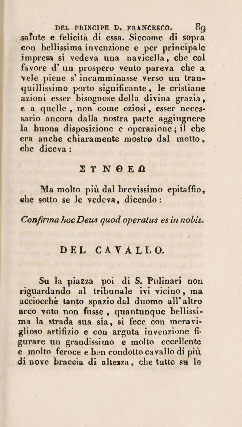 .salute e felicità di essa. Siccome di sopra con bellissima invenzione e per principale impresa si vedeva una navicella, che col favore d’ un prospero vento pareva che a vele piene s’ incamminasse verso un tran¬ quillissimo porto significante, le cristiane azioni esser bisognose della divina grazia, e a quelle , non come oziosi, esser neces¬ sario ancora dalla nostra parte aggiugnere la buona disposizione e operazione ; il che era anche chiaramente mostro dal motto, che diceva : 2 T N 0 E fì Ma molto più dal brevissimo epitaffio, «he sotto se le vedeva, dicendo : Con firma hoc Deus quod operatus es in nohis• DEL CAYALLO. Su la piazza poi di S. Pulinari non riguardando al tribunale ivi vicino, ma acciocché tanto spazio dal duomo all* altro arco voto non fusse , quantunque bellissi¬ ma la strada sua sia, si fece con meravi¬ glioso artifizio e con arguta invenzione fi¬ gurare un grandissimo e molto eccellente e molto feroce e ben condotto cavallo di più di nove braccia di altezza, che tutto su le