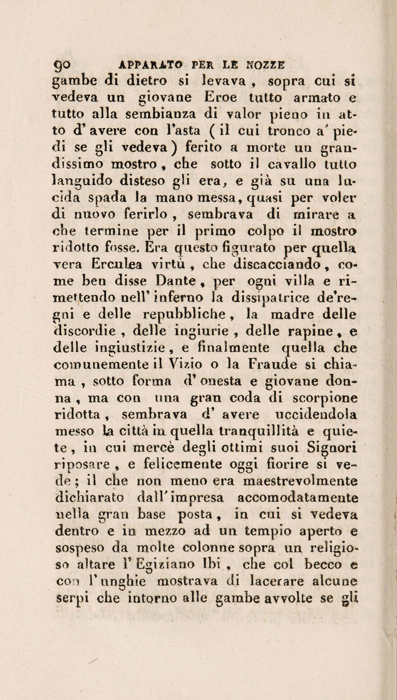 gambe di dietro si levava , sopra cui si vedeva un giovane Eroe tutto armato e tutto alla sembianza di valor pieno in at¬ to d’ avere con l’asta ( il cui tronco a^ pie¬ di se gli vedeva ) ferito a morte un gran¬ dissimo mostro , che sotto il cavallo tutto languido disteso gli era, e già su una lu¬ cida spada la mano messa, quasi per voler di nuovo ferirlo , sembrava di mirare a che termine per il primo colpo il mostro ridotto fosse. Era questo figurato per quella vera Erculea virtù , che discacciando, co¬ me ben disse Dante , per ogni villa e ri¬ mettendo nell’inferno la dissipatrice de’re- gni e delle repubbliche, la madre delle discordie , delle ingiurie , delle rapine, e delle ingiustizie, e finalmente quella che comunemente il Vizio o la Fraude si chia¬ ma , sotto forma d’ onesta e giovane don¬ na , ma con una gran coda di scorpione ridotta , sembrava d’ avere uccidendola messo la città in quella tranquillità e quie¬ te , in cui mercè degli ottimi suoi Signori riposare , e felicemente oggi fiorire si ve¬ de ; il che non meno era maestrevolmente dichiarato dalF impresa accomodatamente nella gran base posta, in cui si vedeva dentro e io mezzo ad un tempio aperto e sospeso da molte colonne sopra un religio¬ so altare V Egiziano Ibi , che col becco e con F unghie mostrava di lacerare alcune serpi che intorno alle gambe avvolte se gli