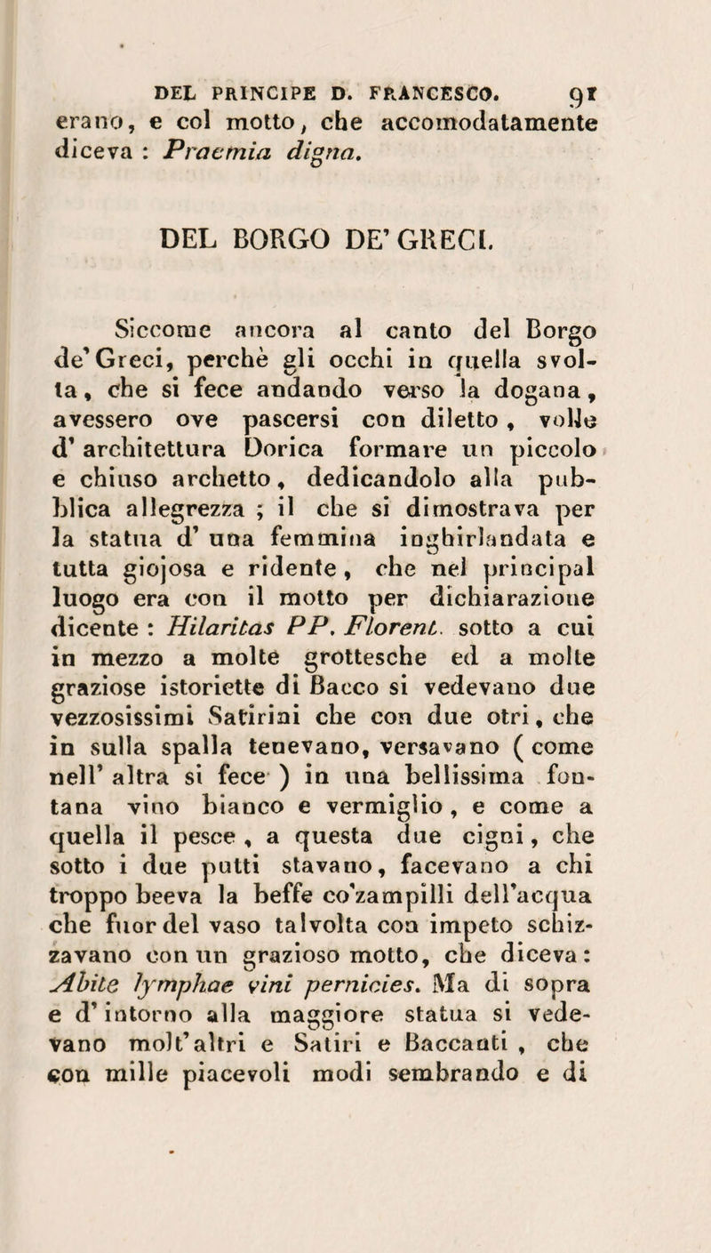 erano, e col motto, che accomodatamente diceva : Proemia distia. DEL BORGO DE’GRECI. Siccome ancora al canto del Borgo de’Greci, perchè gli occhi in quella svol¬ ta , che si fece andando verso la dogana, avessero ove pascersi con diletto , volle d’ architettura Dorica formare un piccolo e chiuso archetto, dedicandolo alla pub¬ blica allegrezza ; il che si dimostrava per la statua d’ una femmina inghirlandata e tutta giojosa e ridente , che nel principal luogo era con il motto per dichiarazioue dicente : Hilaritas PP, FLorent. sotto a cui in mezzo a molte grottesche ed a molte graziose istoriette di Bacco si vedevano due vezzosissimi Satirini che con due otri, che in sulla spalla tenevano, versavano ( come nell’ altra si fece ) in una bellissima fon¬ tana vino bianco e vermiglio , e come a quella il pesce , a questa due cigni, che sotto i due putti stavano, facevano a chi troppo beeva la beffe co’zampilli dell’acqua che fuor del vaso talvolta con impeto schiz¬ zavano con un grazioso motto, che diceva: Abile ìymphae vini pernicies. Ma di sopra e d’intorno alla maggiore statua si vede¬ vano molt’altri e Satiri e Baccanti , che con mille piacevoli modi sembrando e di