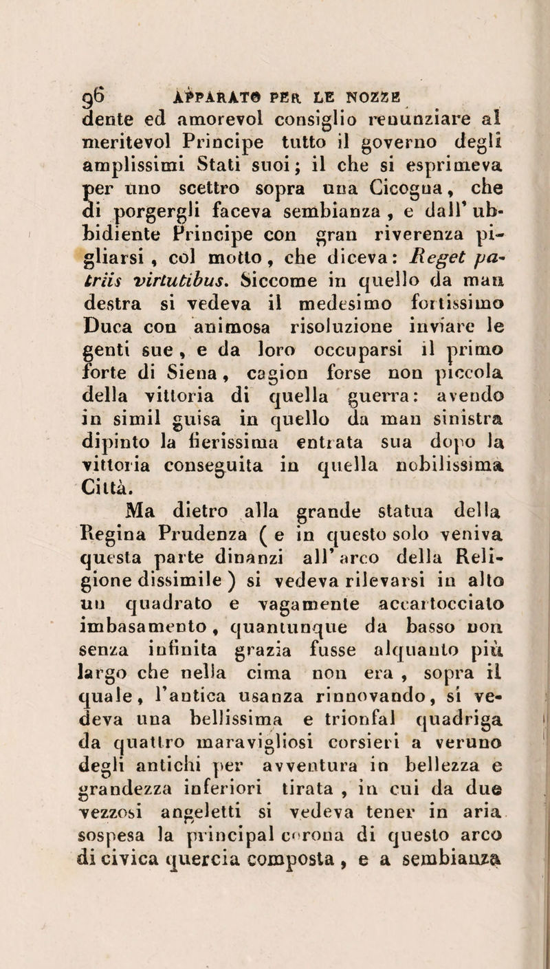 dente ed amorevol consiglio renunziare ai meritevol Principe tutto il governo degli amplissimi Stati suoi; il che si esprimeva per uno scettro sopra una Cicogna, che di porgergli faceva sembianza , e dall’ ub¬ bidiente Principe con gran riverenza pi¬ gliarsi , col motto, che diceva: Reget pa- triis virlutibus. Siccome in quello da man destra si vedeva il medesimo foltissimo Duca eoa animosa risoluzione inviare le genti sue , e da loro occuparsi il primo forte di Siena, cagion forse non piccola della vittoria di quella guerra: avendo in simil guisa in quello da man sinistra dipinto la fierissima entrata sua dopo la vittoria conseguita in quella nobilissima Città. Ma dietro alla grande statua della Regina Prudenza ( e in questo solo veniva questa parte dinanzi all’arco della Reli¬ gionedissimile) si vedeva rilevarsi in alto un quadrato e vagamente accartoccialo imbasamento, quantunque da basso non senza infinita grazia fusse alquanto più largo che nella cima non era , sopra il quale, l’antica usanza rinnovando, si ve¬ deva una bellissima e trionfai quadriga da quattro maravigliosi corsieri a veruno degli antichi per avventura in bellezza e grandezza inferiori tirata , in cui da due vezzosi an^eletti si vedeva tener in aria sospesa la principal corona di questo arco di civica quercia composta , e a sembianza