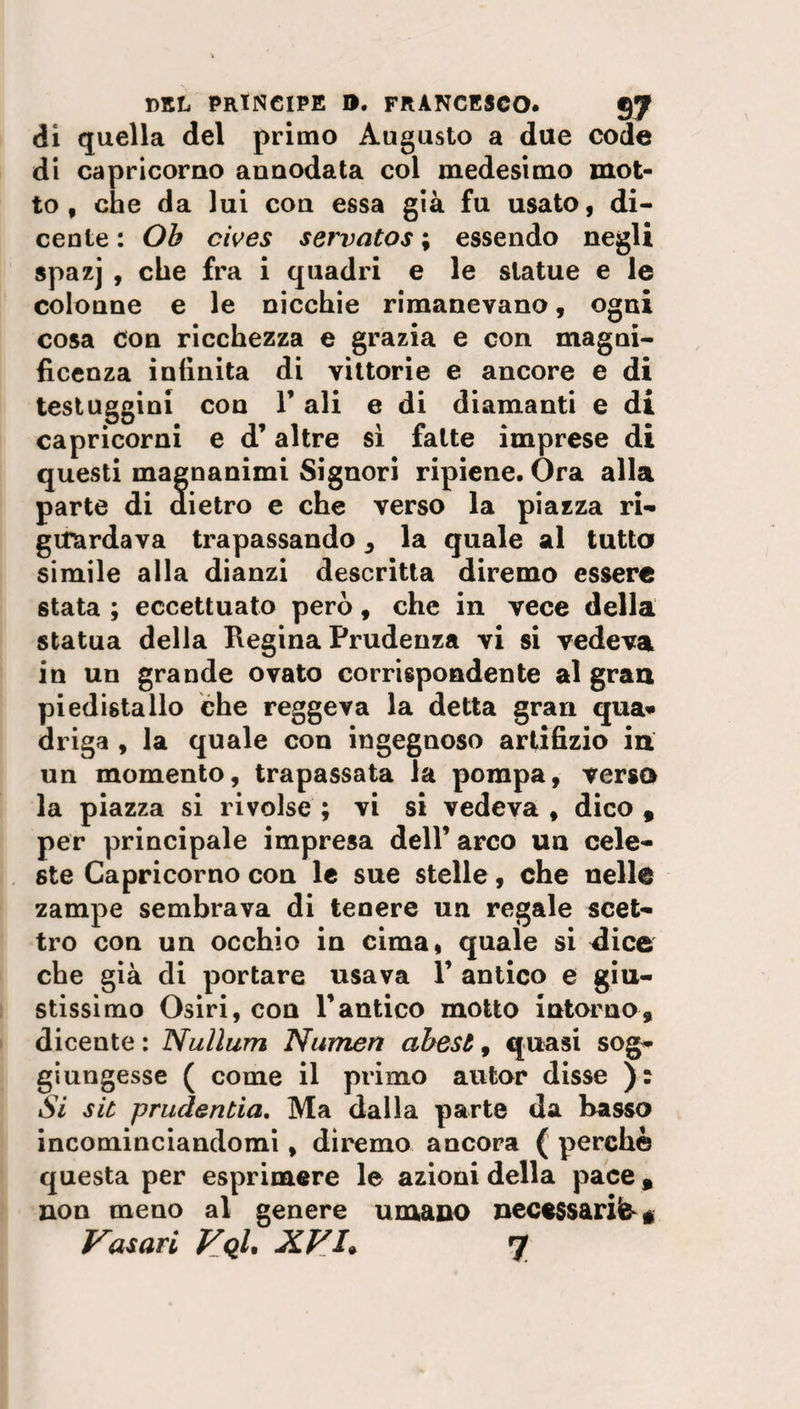 di quella del primo Augusto a due code di Capricorno annodata col medesimo mot¬ to f che da lui con essa già fu usato, di- cente : Oh cives servatos ; essendo negli spazj , che fra i quadri e le statue e le colonne e le nicchie rimanevano, ogni cosa con ricchezza e grazia e con magni¬ ficenza infinita di vittorie e ancore e di testuggini con Y ali e di diamanti e di Capricorni e d’altre sì fatte imprese di questi magnanimi Signori ripiene. Ora alla parte di dietro e che verso la piazza ri¬ guardava trapassando , la quale al tutta simile alla dianzi descritta diremo essere stata ; eccettuato però, che in vece della statua della Regina Prudenza vi si vedeva in un grande ovato corrispondente al gran piedistallo che reggeva la detta gran qua¬ driga , la quale con ingegnoso artifizio in un momento, trapassata la pompa, versa la piazza si rivolse ; vi si vedeva , dico , per principale impresa dell’ arco un cele¬ ste Capricorno con le sue stelle, che nelle zampe sembrava di tenere un regale scet¬ tro con un occhio in cima, quale si dice che già di portare usava 1’ antico e giu¬ stissimo Osiri, con V antico motto intorno, dicente : Nulìum Numeri abest, quasi sog¬ giungesse ( come il primo autor disse ): Si sk prudertela. Ma dalla parte da basso incominciandomi, diremo ancora ( perchè questa per esprimere le azioni della pace, non meno al genere umano necessaria *