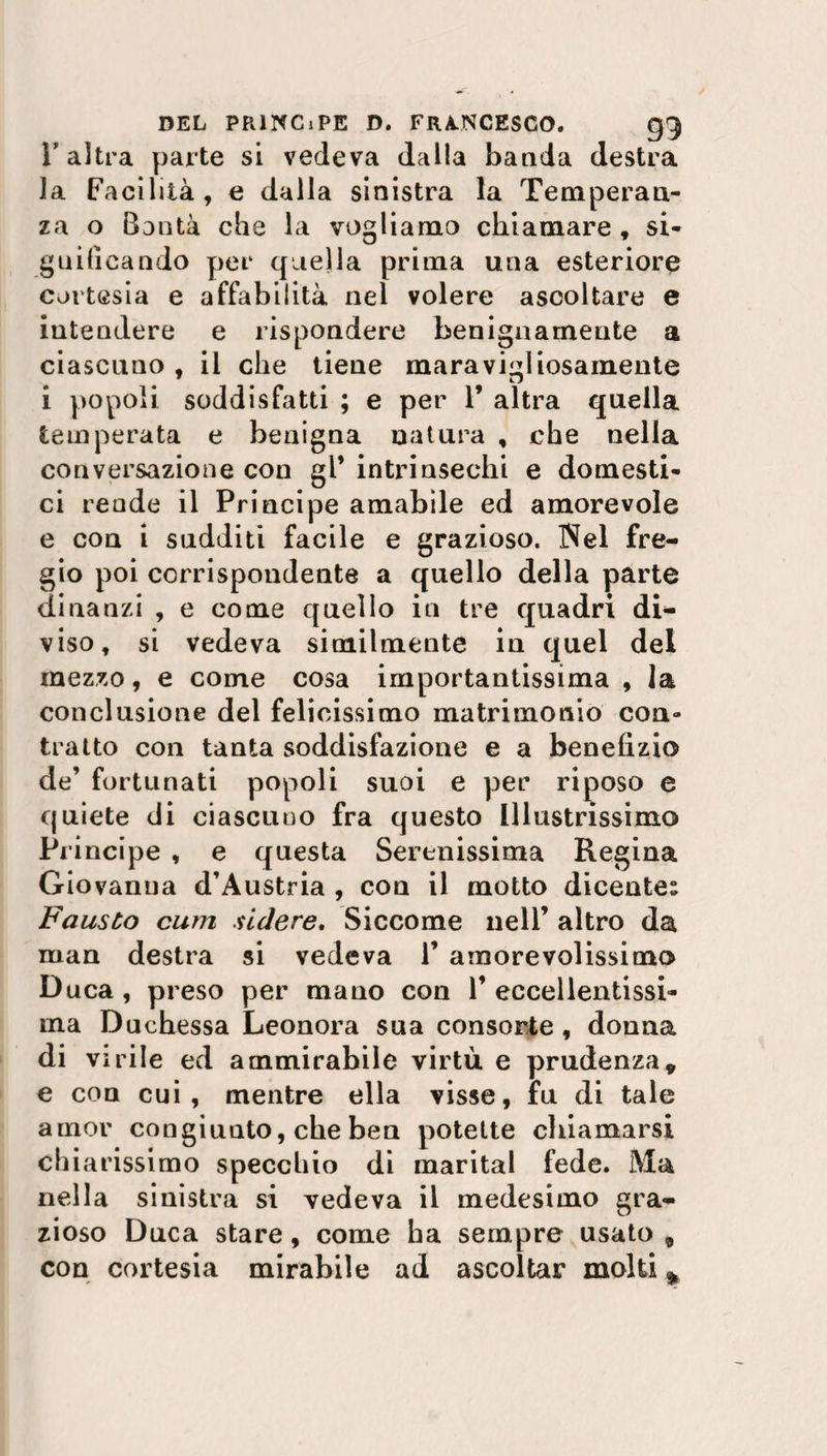 l'altra parte si vedeva dalla banda destra la Facilità, e dalla sinistra la Temperan¬ za o Bontà che la vogliamo chiamare , si¬ gnificando per quella prima una esteriore cortesia e affabilità nel volere ascoltare e intendere e rispondere benignamente a ciascuno , il che tiene maravigliosamente 9 u i popoli soddisfatti ; e per 1’ altra quella temperata e benigna natura , che nella conversazione con gl* intrinsechi e domesti¬ ci rende il Principe amabile ed amorevole e con i sudditi facile e grazioso. Nel fre¬ gio poi corrispondente a quello della parte dinanzi , e come quello in tre quadri di¬ viso, si vedeva similmente in quel del mezzo, e come cosa importantissima , la conclusione del felicissimo matrimonio con- tratto con tanta soddisfazione e a benefizio de’ fortunati popoli suoi e per riposo e quiete di ciascuno fra questo Illustrissimo Principe , e questa Serenissima Regina Giovanna d’Austria , eoa il motto dicente: Fausto curri sidere. Siccome nell’ altro da man destra si vedeva 1’ amorevolissimo Duca , preso per mano con 1’ eccellentissi¬ ma Duchessa Leonora sua consorte , donna di virile ed ammirabile virtù e prudenza9 e con cui, mentre ella visse, fu di tale amor congiunto, che ben potette chiamarsi chiarissimo specchio di maritai fede. Ma nella sinistra si vedeva il medesimo gra¬ zioso Duca stare, come ha sempre usato , con cortesia mirabile ad ascoltar molti *