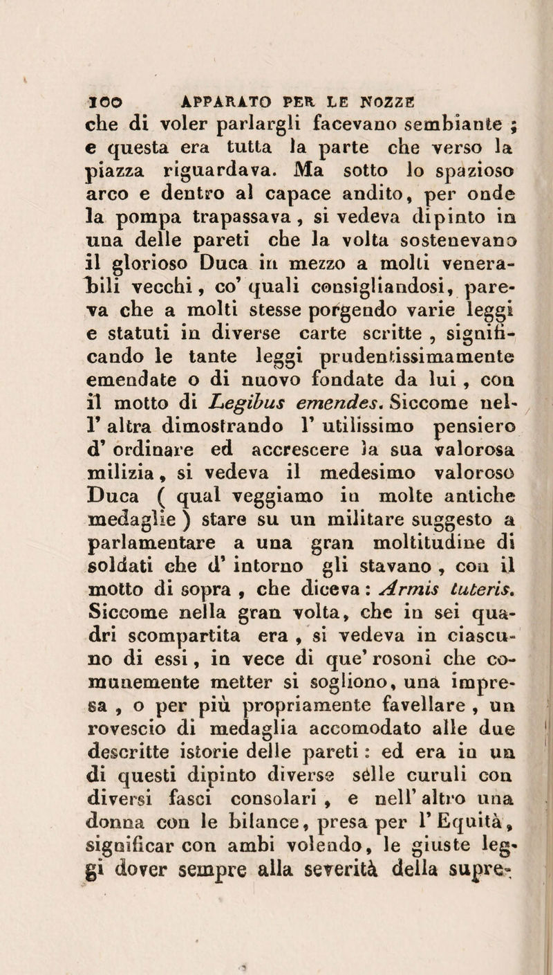 che di voler parlargli facevano sembiante ; e questa era tutta la parte che verso la piazza riguardava. Ma sotto lo spazioso arco e dentro al capace andito, per onde la pompa trapassava, si vedeva dipinto in una delle pareti che la volta sostenevano il glorioso Duca in mezzo a molli venera¬ tili vecchi, co’quali consigliandosi, pare¬ va che a molti stesse porgendo varie leggi e statuti in diverse carte scritte , signifi¬ cando le tante leggi prudentissimamente emendate o di nuovo fondate da lui, con il motto di Legibus emendes. Siccome nel- 1’ altra dimostrando 1’ utilissimo pensiero d’ ordinare ed accrescere la sua valorosa milizia, si vedeva il medesimo valoroso Duca ( qual veggiamo in molte antiche medaglie ) stare su un militare suggesto a parlamentare a una gran moltitudine di soldati che d’ intorno gli stavano , con il motto di sopra , che diceva : Armis tuteris. Siccome nella gran volta, che in sei qua¬ dri scompartita era , si vedeva in ciascu¬ no di essi, in vece di que’ rosoni che co¬ munemente metter si sogliono, una impre¬ sa , o per più propriamente favellare , un rovescio di medaglia accomodato alle due descritte istorie delle pareti : ed era in un di questi dipinto diverse sèlle curuli con divei 'si fasci consolari , e nell’ altro una donna con le bilance, presaper 1’Equità, significar con ambi volendo, le giuste leg¬ gi dover sempre alla severità della supre-