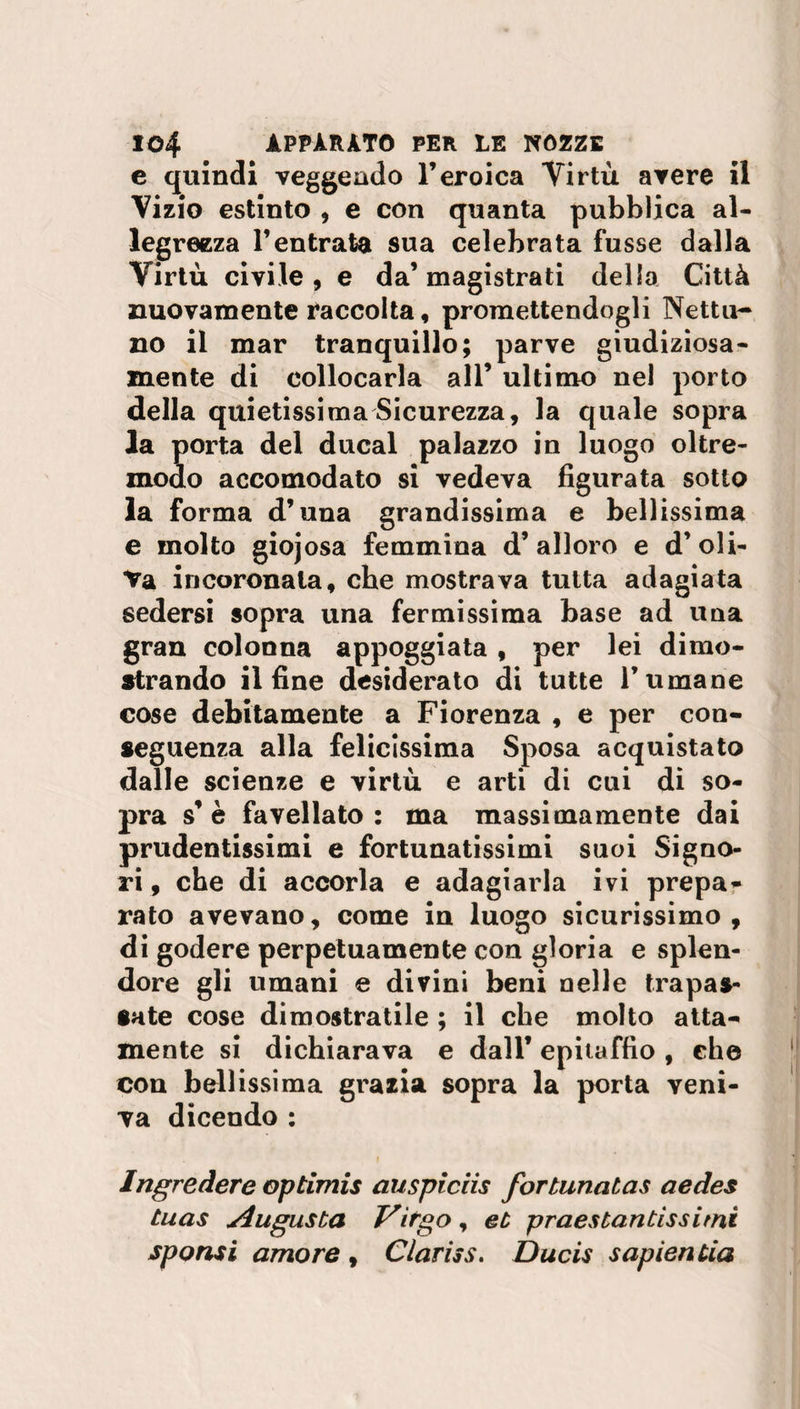 e quindi veggeado l’eroica Virtù avere il Vizio estinto , e con quanta pubblica al¬ legrezza l’entrata sua celebrata fusse dalla Virtù civile, e da’magistrati della Città nuovamente raccolta, promettendogli Nettu¬ no il mar tranquillo; parve giudiziosa¬ mente di collocarla all’ ultimo nel porto della quietissima Sicurezza, la quale sopra la porta del ducal palazzo in luogo oltre¬ modo accomodato si vedeva figurata sotto la forma d’una grandissima e bellissima e molto giojosa femmina d’alloro e d’oli¬ va incoronala, che mostrava tutta adagiata sedersi sopra una fermissima base ad una gran colonna appoggiata, per lei dimo¬ strando il fine desiderato di tutte rumane cose debitamente a Fiorenza , e per con¬ seguenza alla felicissima Sposa acquistato dalle scienze e virtù e arti di cui di so¬ pra s’è favellato: ma massimamente dai prudentissimi e fortunatissimi suoi Signo¬ ri , che di accorla e adagiarla ivi prepa¬ rato avevano, come in luogo sicurissimo , di godere perpetuamente con gloria e splen¬ dore gli umani e divini beni nelle trapas¬ sate cose dimostratile ; il che molto atta¬ mente si dichiarava e dall’ epitaffio , che con bellissima grazia sopra la porta veni¬ va dicendo : Ingredere Qptimis auspiciis fortunatas aedes tuas Augusta Virgo, et prestantissimi sponsi amore , Clariss. Ducis sapientia
