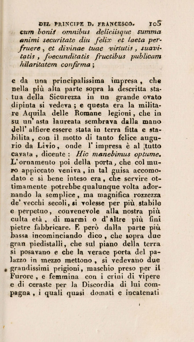 cum bonii omnibus deliciisque summa animi securitate diu felix et lue La per- fruere , et divinae tuae x ir Luti s , s u avi¬ ta ti s , foecunditatis fructibus publicam hilaritatem confirma ; e da una principalissima impresa , che nella più alta parte sopra la descritta sta¬ tua della Sicurezza in un grande ovato dipinta si vedeva ; e questa era la milita¬ re Aquila delle Romane legioni, che in su un’ asta laureata sembrava dalla mano dell’ alfiere essere stata in terra fitta e sta¬ bilita , con il motto di tanto felice augu¬ rio da Livio, onde V impresa è al [tutto cavata , dicente : Hic manebimus optume. L’ornamento poi della porta, che col mu¬ ro appiccato veniva , in tal guisa accomo¬ dato e sì bene inteso era , che servire ot¬ timamente potrebbe qualunque volta ador¬ nando la semplice , ma magnifica rozzezza de’vecchi secoli, si volesse per più stabile e perpetuo, convenevole alla nostra più culta età , di marmi o d’altre più fini pietre fabbricare. E pero dalla parte più bassa incominciando dico , che sopra due gran piedistalli, che sul piano della terra si posavano e che la verace porta del pa¬ lazzo in mezzo mettono , si vedevano due grandissimi prigioni, maschio preso per il Furore , e femmina con i crini di vipere e di ceraste per la Discordia di lui com¬ pagna , i quali quasi domati e incatenati