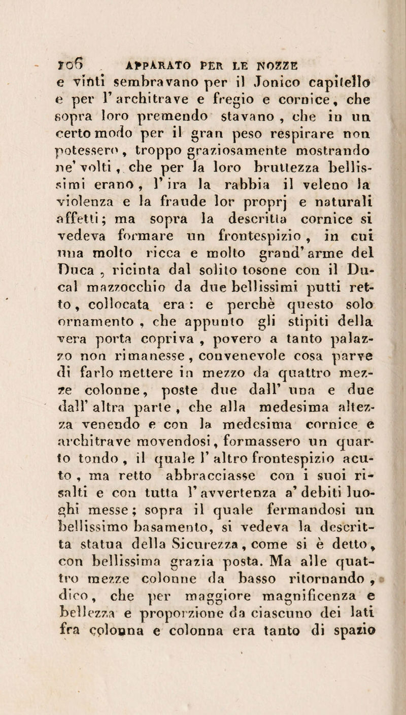 e viftti sembravano per i) Jonico cappello e per l’architrave e fregio e cornice, che sopra loro premendo stavano , che in un certo modo per il gran peso respirare non potessero, troppo graziosamente mostrando ne’ volti, che per la loro bruttezza bellis¬ simi erano, l’ira la rabbia il veleno la violenza e la fraude lor proprj e naturali affetti; ma sopra la descritta cornice si vedeva formare un frontespizio , in cui mia molto ricca e molto grand’arme del Duca , ricinta dal solito tosone con il Du¬ ca 1 mazzocchio da due bellissimi putti ret¬ to, collocata era: e perchè questo solo ornamento , che appunto gli stipiti della vera porta copriva , povero a tanto palaz¬ zo non rimanesse , convenevole cosa parve di farlo mettere in mezzo da quattro mez¬ ze colonne, poste due dall’ una e due dall’ altra parte , che alla medesima altez¬ za venendo e con la medesima cornice e architrave movendosi, formassero un quar¬ to tondo , il quale V altro frontespizio acu¬ to , ma retto abbracciasse con i suoi ri¬ salti e eoa tutta 1’ avvertenza a’ debiti luo¬ ghi messe; sopra il quale fermandosi un bellissimo basamento, si vedeva la descrit¬ ta statua della Sicurezza, come si è detto, con bellissima grazia posta. Ma alle quat¬ tro mezze colonne da basso ritornando , dico, che per maggiore magnificenza e bell ezza e proporzione da ciascuno dei lati