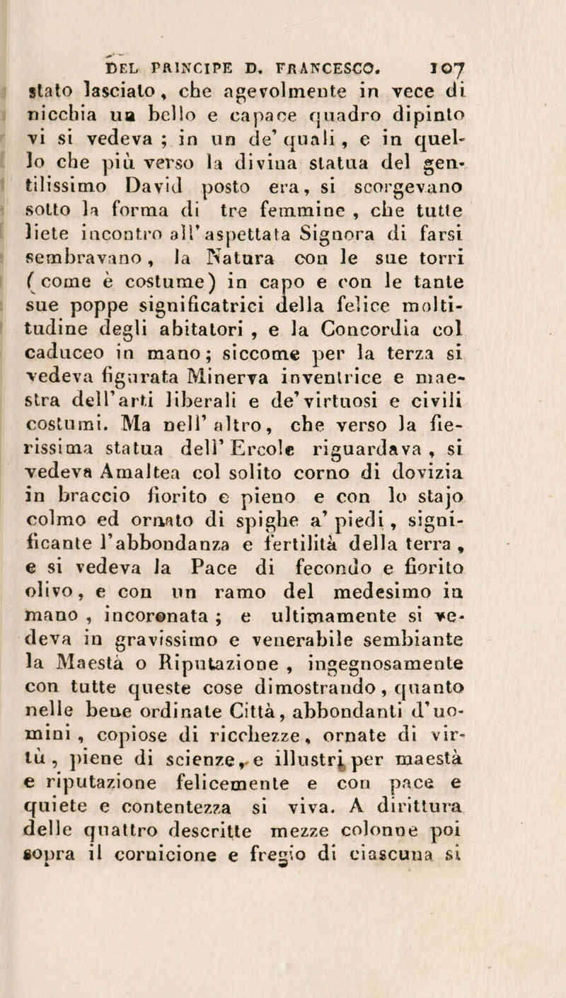 stato lasciato, che agevolmente in vece di nicchia uà bello e capace quadro dipinto vi si vedeva; in un de’quali, e in quel¬ lo che più verso la divina statua del gen¬ til issimo David posto era, si scorgevano sotto la forma di tre femmine , che tutte liete incontro all’aspettata Signora di farsi sembravano, la Natura con le sue torri ( come è costume) in capo e con le tante sue poppe significatrici della felice molti¬ tudine degli abitatori , e la Concordia col caduceo in mano; siccome per la terza si vedeva figurata Minerva inventrice e mae¬ stra dell’arti liberali e de’virtuosi e civili costumi. Ma nell’altro, che verso la fie¬ rissima statua dell’Èrcole riguardava, si vedeva Amaltea col solito corno di dovizia in braccio fiorito e pieno e con lo stajo colmo ed ornato di spighe a’ piedi, signi¬ ficante l’abbondanza e fertilità della terra , e si vedeva la Pace di fecondo e fiorito olivo, e con un ramo del medesimo in mano , incoronata ; e ultimamente si ve¬ deva in gravissimo e venerabile sembiante la Maestà o Riputazione , ingegnosamente con tutte queste cose dimostrando, quanto nelle bene ordinate Città, abbondanti d’uo¬ mini , copiose di ricchezze, ornate di vir¬ tù, piene di scienze,* e illustri,per maestà e riputazione felicemente e con pace e quiete e contentezza si viva. À dirittura delle quattro descritte mezze colonne poi «opra il cornicione e fregio di ciascuna si