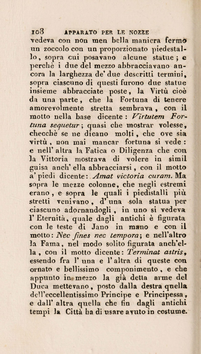 ■vedeva con non men bella maniera fermo un zoccolo con un proporzionato piedestal¬ lo , sopra cui posavano alcune statue ; e perchè i due del mezzo abbracciavano an¬ cora la larghezza de’due descritti termini, sopra ciascuno di questi furono due statue insieme abbracciate poste, la Virtù cioè da una parte , che la Fortuna di tenere amorevolmente stretta sembrava , con il motto nella base dicente : T^irtutem For- Luna s eque tur ; quasi che mostrar volesse, checché se ne dicano molti, che ove sia virtù * non mai mancar fortuna si vede : e nell’ altra la Fatica o Diligenza che con la Vittoria mostrava di volere in simil guisa anch’ ella abbracciarsi, con il motto a’piedi dicente: Amat vicboria curarti. Ma sopra le mezze colonne, che negli estremi erano , e sopra le quali i piedistalli più stretti venivano , d’una sola statua per ciascuno adornandogli , iu uno si vedeva 1’ Eternità, quale dagli antichi è figurata con le teste di Jano in mano e con il motto : JNec Jines nec tempora ; e nell’altro la Fama, nel modo solito figurata anch’el¬ la , con il motto dicente: Terminaù astris9 essendo fra V una e l’altra di queste con ornato e bellissimo componimento , e che appunto in mezzo la già detta arme del Duca mettevano, posto dalla destra quella den’eccellentissimo Principe e Principessa, e dall’ altra quella che fin dagli antichi