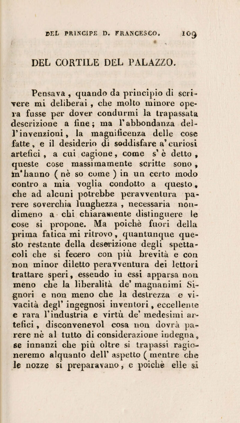 IOJ DEL CORTILE DEL PALAZZO. Pensava , quando da principio di scri¬ vere mi deliberai , che molto minore ope¬ ra fusse per dover condurmi la trapassata descrizione a fine; ma Yabbondanza del- Pinvenzioni, la magnificenza delle cose fatte , e il desiderio di soddisfare a’ curiosi artefici , a cui cagione, come s’ è detto , queste cose massimamente scritte sono , in hanno ( nè so come ) in un certo modo contro a mia voglia condotto a questo, che ad alcuni potrebbe peravventura pa¬ rere soverchia lunghezza , necessaria non¬ dimeno a chi chiaramente distinguere le cose si propone. Ma poiché fuori della prima fatica mi ritrovo, quantunque que¬ sto restante della descrizione degli spetta¬ coli che si fecero con piu brevità e con non minor diletto peravventura dei lettori trattare speri, essendo in essi apparsa non meno che la liberalità de’ magnanimi Si¬ gnori e non meno che la destrezza e vi¬ vacità degl’ ingegnosi inventori, eccellente e rara l’industria e virtù de’ medesimi ar¬ tefici , disconvenevol cosa non dovrà pa¬ rere nè al tutto di considerazione indegna, se innanzi che più oltre si trapassi ragio¬ neremo alquanto dell’ aspetto ( mentre che le nozze si preparavano, e poiché elle si