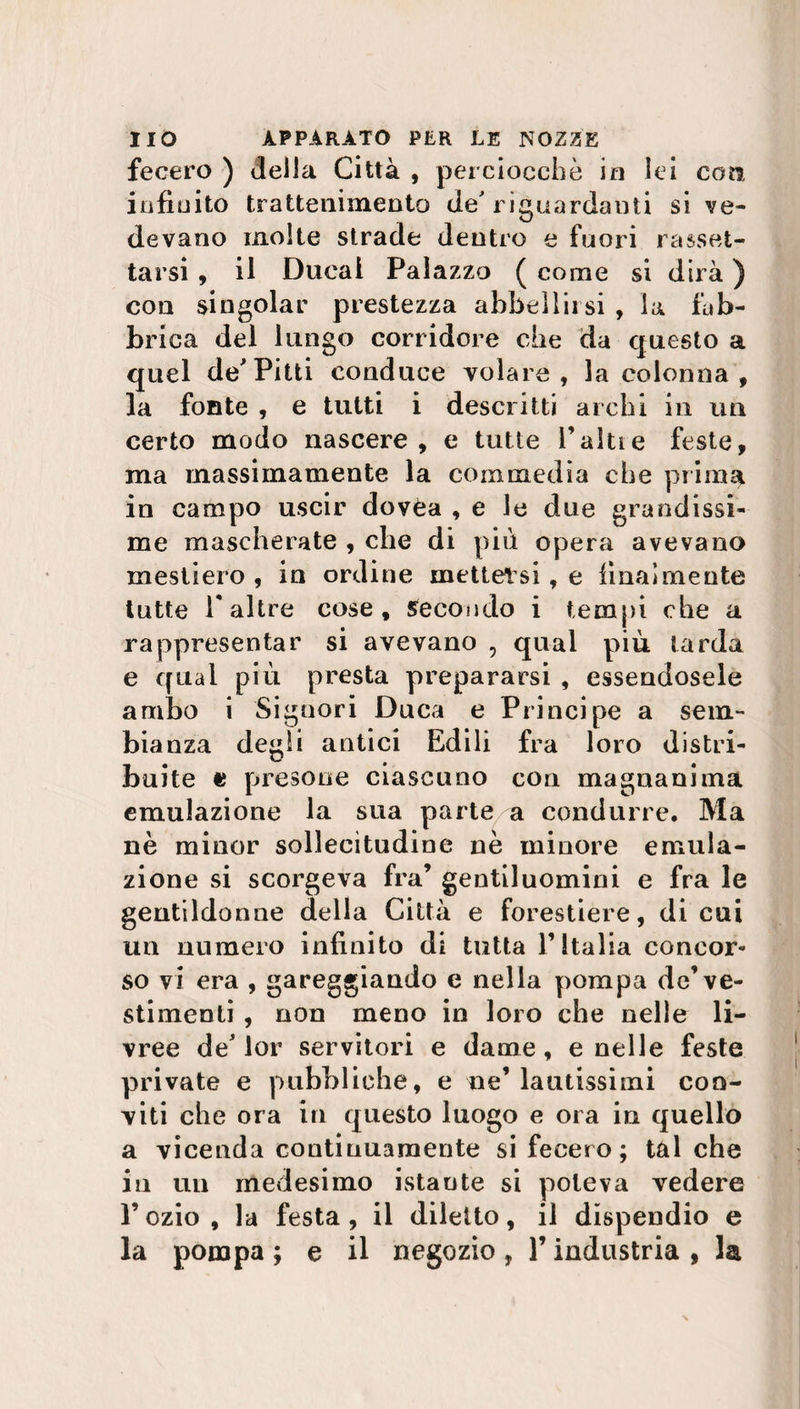 fecero ) delia Città , perciocché io lei coti infinito trattenimento de' riguardanti si ve¬ devano molte strade dentro e fuori rasset¬ tarsi , il Duca! Palazzo ( come si dirà ) con singoiar prestezza abbellirsi , la fàb¬ brica del lungo corridore che da questo a quel de Pitti conduce volare, la colonna , la fonte , e tutti i descritti archi in un certo modo nascere, e tutte F alti e feste, ma massimamente la commedia che prima in campo uscir dovèa , e le due grandissi¬ me mascherate , che di più opera avevano mestiero , in ordine mettersi , e finalmente tutte 1* altre cose, secondo i tempi che a rappresentar si avevano , qual piu tarda e qual più presta prepararsi , essendosele ambo i Signori Duca e Principe a sem¬ bianza degli antici Edili fra loro distri¬ buite e presone ciascuno con magnanima emulazione la sua partea condurre. Ma nè minor sollecitudine nè minore emula¬ zione si scorgeva fra’ gentiluomini e fra le gentildonne della Città e forestiere, di cui un numero infinito di tutta l’Italia concor¬ so vi era , gareggiando e nella pompa de’ve¬ stimenti , non meno in loro che nelle li¬ vree de* lor servitori e dame, e nelle feste private e pubbliche, e ne’lautissimi con¬ viti che ora in questo luogo e ora in quello a vicenda continuamente si fecero; tal che in un medesimo istante si poteva vedere l’ozio, la festa, il diletto, il dispendio e la pompa ; e il negozio , l’industria , la