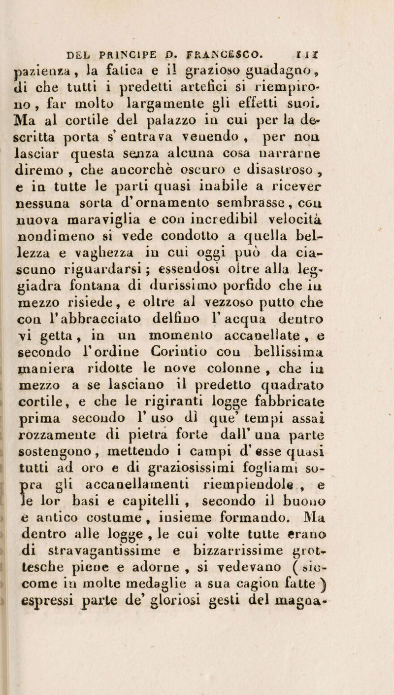 pazienza , la fatica e il grazioso guadagno, di che tutti i predetti artefici si riempiro¬ no , far molto largamente gli effetti suoi. Ma al cortile del palazzo in cui per la de* scritta porta s'entrava venendo, per non lasciar questa senza alcuna cosa narrarne diremo , che ancorché oscuro e disastroso , e in tutte le parti quasi inabile a ricever nessuna sorta d’ornamento sembrasse, con nuova maraviglia e con incredibil velocità nondimeno si vede condotto a quella bel¬ lezza e vaghezza in cui oggi può da cia¬ scuno riguardarsi ; essendosi oltre alla leg* giadra fontana di durissimo porfido che iu mezzo risiede, e oltre al vezzoso putto che con Tabbracciato delfino l’acqua dentro vi getta, in un momento accanellate, e secondo l’ordine Corintio con bellissima maniera ridotte le nove colonne , che iu mezzo a se lasciano il predetto quadrato cortile, e che le rigiranti logge fabbricate prima secondo 1’ uso dì que’ tempi assai rozzamente di pietra forte dall’ una parte sostengono, mettendo i campi d’esse quasi tutti ad oro e di graziosissimi fogliami so¬ pra gli accanellamenti riempiendole , e le lor basi e capitelli , secondo il buono e antico costume , insieme formando. Ma dentro alle logge , le cui volte tutte erano di stravagantissime e bizzarrissime grot¬ tesche piene e adorne , si vedevano ( sic¬ come in molte medaglie a sua cagion fatte ) espressi parte de’ gloriosi gesti del magna-