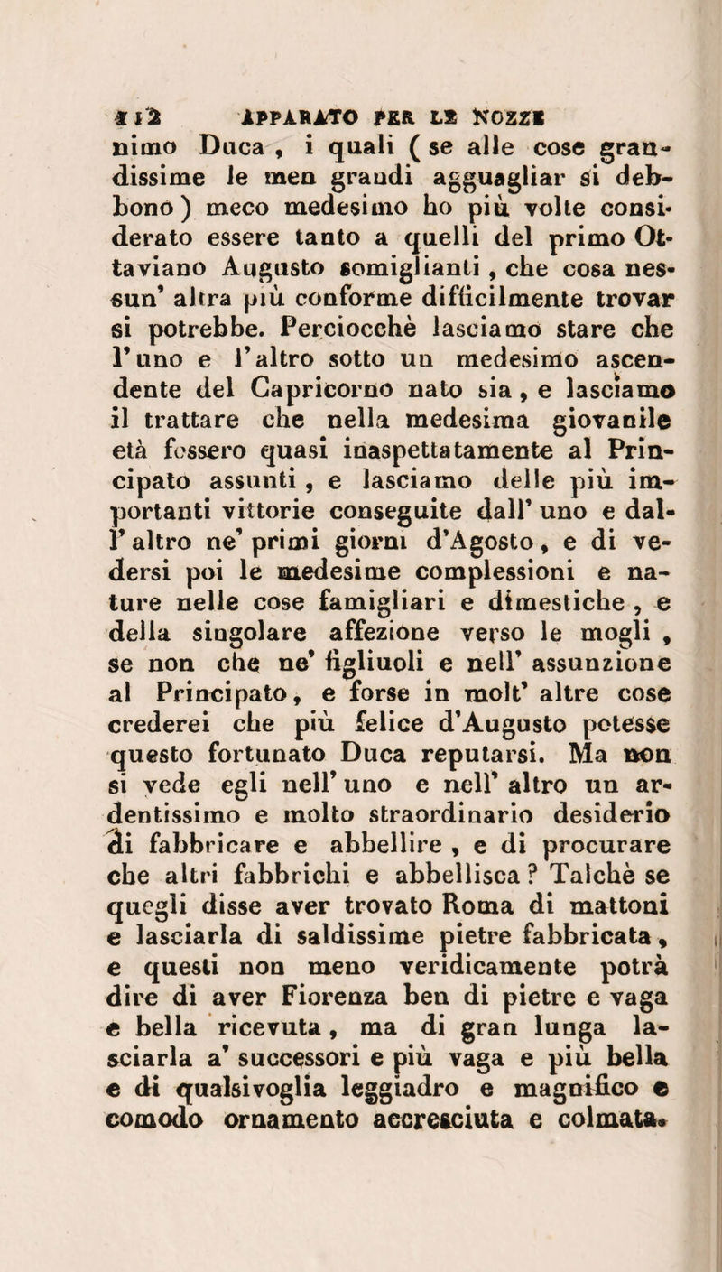 nimo Duca , i quali ( se alle cose gran¬ dissime le men grandi agguagliar si deb¬ bono ) meco medesimo ho piu volte consi¬ derato essere tanto a quelli del primo Ot¬ taviano Augusto somiglianti , che cosa nes¬ sun’ altra più conforme difficilmente trovar si potrebbe. Perciocché lasciamo stare che Puno e l’altro sotto un medesimo ascen¬ dente del Capricorno nato sia, e lasciamo il trattare che nella medesima giovanile età fossero quasi inaspettatamente al Prin¬ cipato assunti, e lasciamo delle più im¬ portanti vittorie conseguite dall’ uno e dal- Y altro ne’primi giorni d’Agosto, e di ve¬ dersi poi le medesime complessioni e na¬ ture nelle cose famigliari e dimestiche , e della singolare affezione verso le mogli , se non che ne’ figliuoli e nell’ assunzione al Principato, e forse in molt’ altre cose crederei che più felice d’Augusto potesse questo fortunato Duca reputarsi. Ma non si vede egli nell’ uno e nell’ altro un ar¬ dentissimo e molto straordinario desiderio di fabbricare e abbellire , e di procurare che altri fabbrichi e abbellisca ? Talché se quegli disse aver trovato Roma di mattoni e lasciarla di saldissime pietre fabbricata, e questi non meno veridicamente potrà dire di aver Fiorenza ben di pietre e vaga e bella ricevuta, ma di gran lunga la¬ sciarla a’ successori e più vaga e più bella e di qualsivoglia leggiadro e magnifico e comodo ornamento accresciuta e colmata*