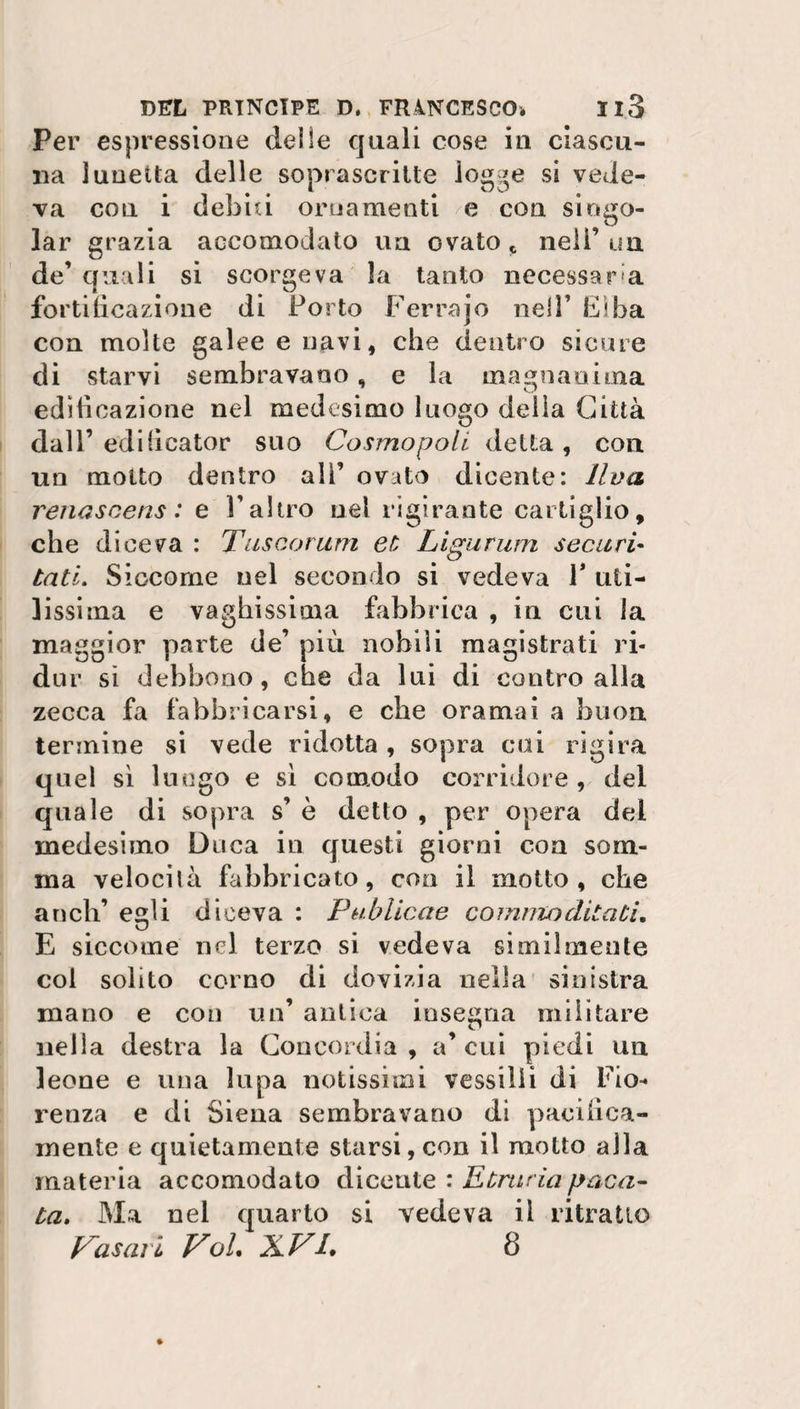 Per espressione delle quali cose in ciascu¬ na lunetta delle soprascritte logge si vede¬ va con i debiti ornamenti e con singo¬ iar grazia accomodato un ovato * nell’ un de’ quali si scorgeva la tanto necessaria fortificazione di Porto Ferrajo nell’ Elba con molte galee e navi, che dentro sicure di starvi sembravano, e la magnanima edificazione nel medesimo luo«o delia Città O dall’ ediiicator suo Cosmopoli detta, con un molto dentro all’ ovato dicente: Uva renascens : e l’altro nel rigirante cartiglio, che diceva : Tuscorum et Ligurum seca ri¬ triti. Siccome nel secondo si vedeva P uti¬ lissima e vaghissima fabbrica , in cui la maggior parte de’ più nobili magistrati ri¬ dar si debbono, che da lui di contro alla zecca fa fabbricarsi, e che oramai a buon termine si vede ridotta , sopra cui rigira quel sì lungo e sì comodo corridore , del quale di sopra s’ è detto , per opera del medesimo Duca in questi giorni con som¬ ma velocità fabbricato, eoo il motto, che aneli’ eli diceva : P ubitene comma ditati. U E siccome nel terzo si vedeva similmente col solito corno di dovizia nella sinistra mano e con un’ antica insegna militare nella destra la Concordia , a’ cui piedi un leone e una lupa notissimi vessilli di Fio* renza e di Siena sembravano di pacifica¬ mente e quietamente starsi, con il motto alla materia accomodato dicente : Etruria paca¬ ta. Ma nel quarto si vedeva il ritratto