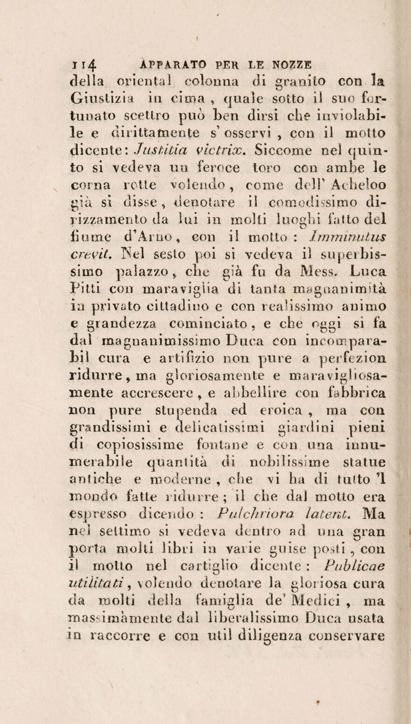 I I 14 APPARATO PER LE NOZZE della orientai colonna di granito con la Giustizia in cima * quale sotto il suo for¬ tunato scettro può ben dirsi che inviolabi¬ le e dii inamente s’ osservi , con il molto dicente: Jusùtia victrix. Siccome nel quin¬ to si vedeva un feroce toro con ambe le corna rotte volendo, come dell' Àcbeloo già si disse , denotare il comodissimo di- vizzamente da lui in molti luoghi fatto del fiume d’Arno, con il motto: Imminutus crevit. Nel sesto poi si vedeva il superbis¬ simo palazzo, che già fu da Mess, Luca Pitti con maraviglia di tanta magnanimità in privato cittadino e con realissimo animo e grandezza cominciato , e che oggi si fa dal magnanimissimo Duca eoo incompara- biì cura e artifizio non pure a perfezion ridurre, ma gloriosamente e maravigliosa¬ mente accrescere , e abbellire con fabbrica non pure stupenda ed eroica , ma con grandissimi e delicatissimi giardini pieni di copiosissime fontane e con una innu- merabile quantità di nobilissime statue antiche e moderne , che vi ha di tutto ’l mondo fatte ridurre ; il che dal motto era espresso dicendo : Pulchriora latent. Ma nel settimo si vedeva dentro ad una gran porta molti libri in varie guise posti , con iì motto nel cartiglio dicente : Publicae utilizati , volendo denotare la gloriosa cura da molti della famiglia de’ Medici , ma massimamente dal liberalissimo Duca usata io raccorre e con util diligenza conservare \