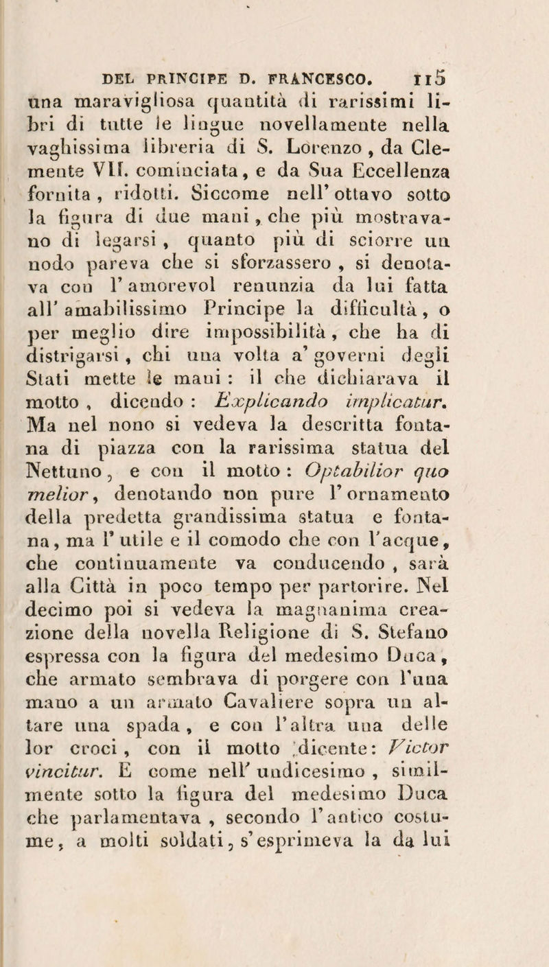 una maravigliosa quantità ili rarissimi li¬ bri di tutte le lingue novellamente nella vaghissima libreria di S. Lorenzo , da Cle¬ mente VIE cominciata, e da Sua Eccellenza fornita, ridotti. Siccome nell’ottavo sotto la figura di due maniache più mostrava¬ no di legarsi , quanto più di sciorre un nodo pareva che si sforzassero , si denota¬ va cou l’amorevol renunzia da lui fatta all’amabilissimo Principe la diftìcultà, o per meglio dire impossibilità, che ha di distrigarsi, chi una volta a’ governi degli Stati mette le mani : il che dichiarava il motto , dicendo : Expticando implìcaUir. Ma nel nono si vedeva la descritta fonta¬ na di piazza con la rarissima statua del Nettuno 5 e con il motto : Oplabìlior quo meìior, denotando uon pure l’ornamento della predetta grandissima statua e fonta¬ na, ma T utile e il comodo che con Tacque, che continuamente va conducendo , sarà alla Città in poco tempo per partorire. Nel decimo poi si vedeva la magnanima crea¬ zione della novella Religione di S. Stefano espressa con la figura del medesimo Duca, che armato sembrava di porgere con Tana mano a un armato Cavaliere sopra un al¬ tare una spada, e con l’altra una delle lor croci , con il molto dicente : Victor vincitur. E come nelT undicesimo , simil¬ mente sotto la figura del medesimo Duca che parlamentava, secondo l’antico costu¬ me, a molti soldati 3 s’esprimeva la daini
