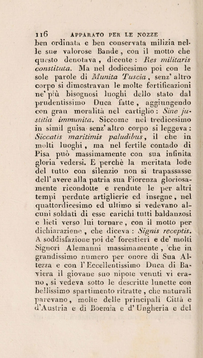 ben ordinata e ben conservata milizia nel* le sue valorose Bande , con il motto che questo denotava , dicenle : fi.es militaris consdtuta. Ma nel dodicesimo poi con le sole parole di Munita Tuscia , senz’ altro corpo si dimostravan le molte fortificazioni ne’ più bisognosi luoghi dello stalo dal prudentissimo Duca fatte , aggiungendo con gran moralità nel cartiglio : Sine ju* stitia immunità. Siccome nel tredicesimo in simil guisa senz’altro corpo si leggeva: Siccatis maritimis paludi bus, il che in molti luoghi , ma nel fertile contado di Pisa pud massimamente con sua infinita gloria vedersi. E perchè la meritata lode del tutto con silenzio non si trapassasse deir avere alla patria sua Fiorenza gloriosa- mente ricondotte e Fendute le per altri tempi perdute artiglierie ed insegne, nel quattordicesimo ed ultimo si vedevano al¬ cuni soldati di esse carichi tutti baldanzosi e lieti verso lui tornare , con il motto per dichiarazione , che diceva : Signis receptis. A. soddisfazione poi de’ forestieri e de’ molti Signori Alemanni massimamente , che in grandissimo numero per onore di Sua Al¬ tezza e con l’Eccellentissimo Duca di Ba¬ viera il giovane suo nipote venuti vi era¬ no, si vedeva sotto le descritte lunette con bellissimo spartimento ritratte , che naturali parevano, molle delle principali Città e d’Austria e di Boemia e d’ Ungheria e del