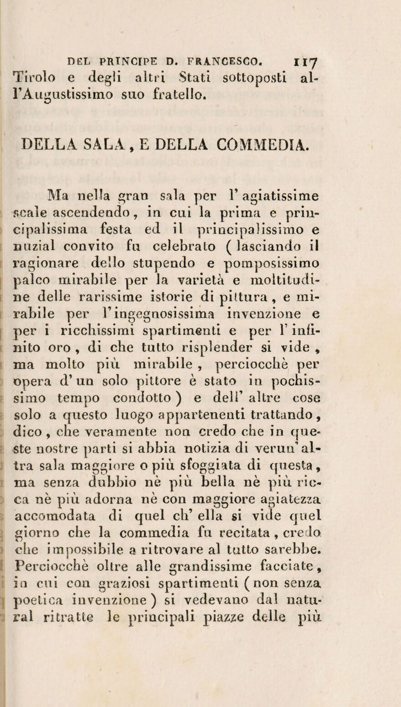 Tirolo e degli altri Stati sottoposti al¬ l’Augustissimo suo fratello. DELLA SALA, E DELLA COMMEDIA. Ma nella gran sala per V agiatissime scale ascendendo, in cui la prima e prin¬ cipalissima festa ed il principalissimo e iniziai convito fu celebrato ( lasciando il ragionare dello stupendo e pomposissimo palco mirabile per la varietà e moltitudi¬ ne delle rarissime istorie di pittura , e mi¬ rabile per E ingegnosissima invenzione e per i ricchissimi spartimenti e per Y infi¬ nito oro , di che tutto risplender si vide , ma molto più mirabile , perciocché per opera d’un solo pittore è stato in pochis¬ simo tempo condotto ) e dell’ altre cose solo a questo luogo appartenenti trattando, dico, che veramente non credo che in que¬ ste nostre parti si abbia notizia di vermi’ al¬ tra sala maggiore o più sfoggiata di questa, ma senza dubbio nè più bella nè più ric¬ ca nè più adorna nè con maggiore agiatezza accomodata di quel eh’ ella si vide quel giorno che la commedia fu recitata , credo che impossibile a ritrovare al tutto sarebbe. Perciocché oltre alle grandissime facciate, in cui con graziosi spargimenti ( non senza poetica invenzione ) si vedevano dal natu¬ rai ritratte le principali piazze delle più