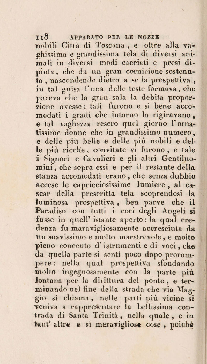 nobili Città di Toscana , e oltre alla va¬ ghissima e grandissima tela di diversi ani¬ mali in diversi modi cacciati e presi di¬ pinta , che da un gran cornicione sostenu¬ ta , nascondendo dietro a se ìa prospettiva , in tal guisa Tana delle teste formava, che pareva che la gran sala la debita propor¬ zione avesse; tali furono e sì bene acco¬ modati i gradi che intorno la rigiravano , e tal vaghezza resero quel giorno T orna¬ tissime donne che in grandissimo numero, e delle più belle e delle più nobili e del¬ le più ricche, convitate vi furono , e tale i Signori e Cavalieri e gli altri Gentiluo¬ mini, che sopra essi e per il restante della stanza accomodati erano, che senza dubbio accese le capricciosissime lumiere , al ca¬ scar delia prescritta tela scoprendosi la luminosa prospettiva , ben parve che il Paradiso con tutti i cori degli Angeli si fosse in quell’ istante aperto : la qual cre¬ denza fu maravigliosamente accresciuta da un soavissimo e molto maestrevole , e molto pieno concento d’istrumenti e di voci, che da quella parte si senti poco dopo prorom¬ pere : nella qual prospettiva sfondando molto ingegnosamente con la parte più lontana per la dirittura del ponte , e ter¬ minando nel fine della strada che via Mag¬ gio si chiama , nelle parti più vicine si veniva a rappresentare la bellissima con¬ trada di Santa Trinità, nella quale, e in taut’ altre e sì meravigliose cose , poiché