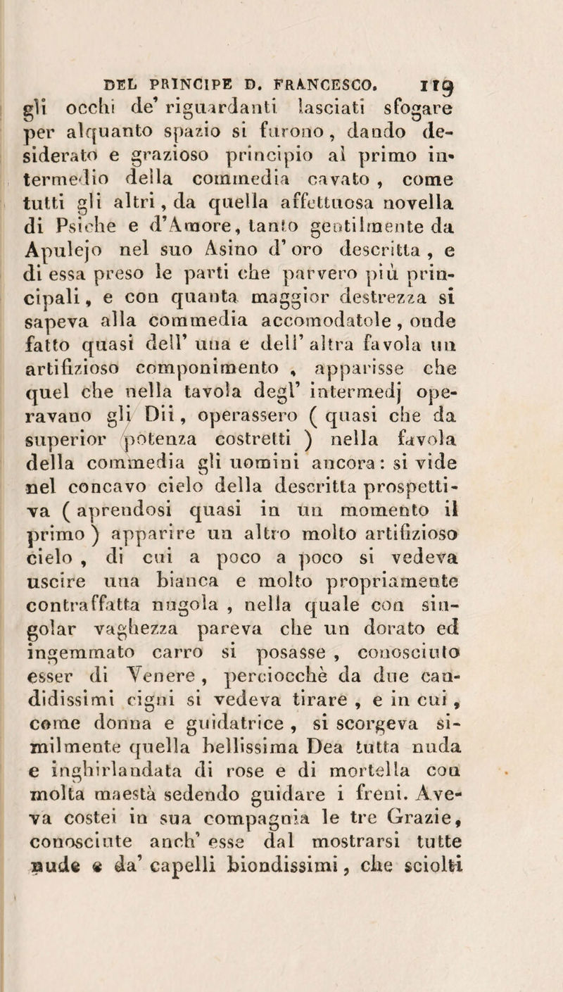 gli occhi de’ riguardanti lasciati sfogare per alquanto spazio si furono, dando de¬ siderato e grazioso principio ai primo in* termedio della commedia cavato , come tutti gli altri, da quella affettuosa novella di Psiche e d’A more, tanto gentilmente da Àpulejo nel suo Asino d’oro descrìtta, e di essa preso le parti che parvero più prin¬ cipali , e con quanta maggior destrezza si sapeva alla commedia accomodatole, onde fatto quasi dell’ una e dell’altra favola un artifizioso componimento , apparisse che quel che nella tavola degl’ intermedj ope¬ ravano gli Dii, operassero ( quasi che da superior potenza costretti ) nella favola della commedia gli uomini ancora : si vide nel concavo cielo della descritta prospetti¬ va ( aprendosi quasi in un momento il primo ) apparire un altro molto artifizioso cielo , di cui a poco a poco si vedeva uscire una bianca e molto propriamente contraffatta nugola , nella quale con sin¬ goiar vaghezza pareva che un dorato ed ingemmato carro si posasse , conosciuto esser di Tenere , perciocché da due can¬ didissimi cigni si vedeva tirare , e in cui , come donna e guidatrice , si scorgeva si¬ milmente quella bellissima Dea tutta nuda e inghirlandata di rose e di mortella coti molta maestà sedendo guidare i freni. Ave¬ va costei in sua compagnia le tre Grazie, conosciute anch’ esse dal mostrarsi tutte uude « da’capelli biondissimi, che sciolti