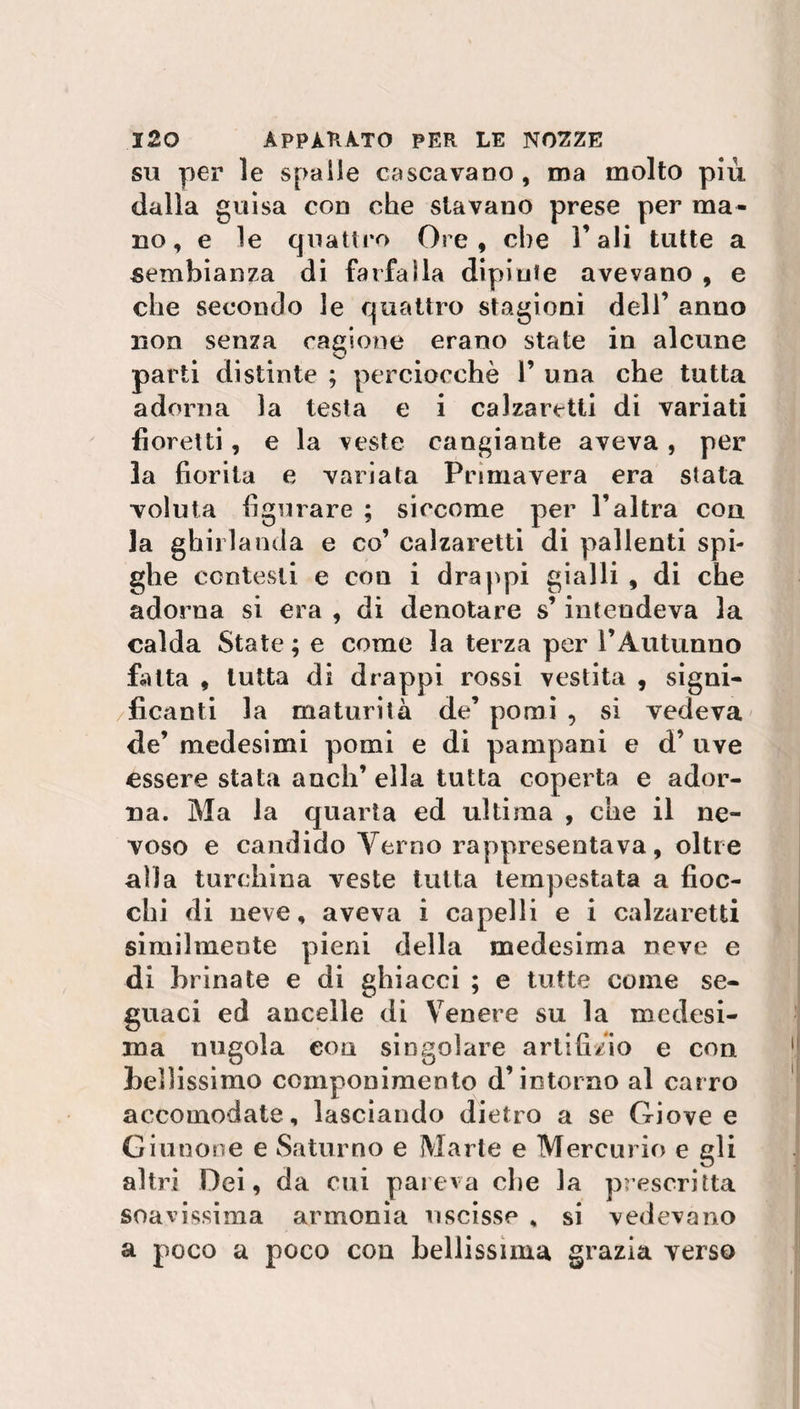 su per le spaile cascavano, ma molto più dalla guisa con che stavano prese per ma¬ no , e le quattro Ore, che l’ali tutte a sembianza di farfalla dipinte avevano , e che secondo le quattro stagioni dell’ anno non senza cagione erano state in alcune parti distinte ; perciocché 1’ una che tutta adorna la testa e i calzaretti di variati fioretti, e la veste cangiante aveva , per la fiorita e variata Primavera era stata voluta figurare ; siccome per l’altra con la ghirlanda e co’ calzaretti di pallenti spi¬ ghe contesti e con i drappi gialli , di che adorna si era , di denotare s’intendeva la calda State ; e come la terza per l’Autunno fatta , tutta di drappi rossi vestita , signi- /Acanti la maturità de’ pomi , si vedeva de’ medesimi pomi e di pampani e d’ uve essere stata aneli’ ella tutta coperta e ador¬ na. Ma la quarta ed ultima , che il ne¬ voso e candido Terno rappresentava, oltre alla turchina veste tutta tempestata a fioc¬ chi di neve, aveva i capelli e i calzaretti similmente pieni della medesima neve e di brinate e di ghiacci ; e tutte come se¬ guaci ed ancelle di Venere su la medesi¬ ma nugola con singolare artifizio e con lietissimo componimento d’intorno al carro accomodate, lasciando dietro a se Giove e Giunone e Saturno e Marte e Mercurio e gli altri Dei, da cui pareva die la prescritta soavissima armonia uscisse , si vedevano a poco a poco con bellissima grazia verso