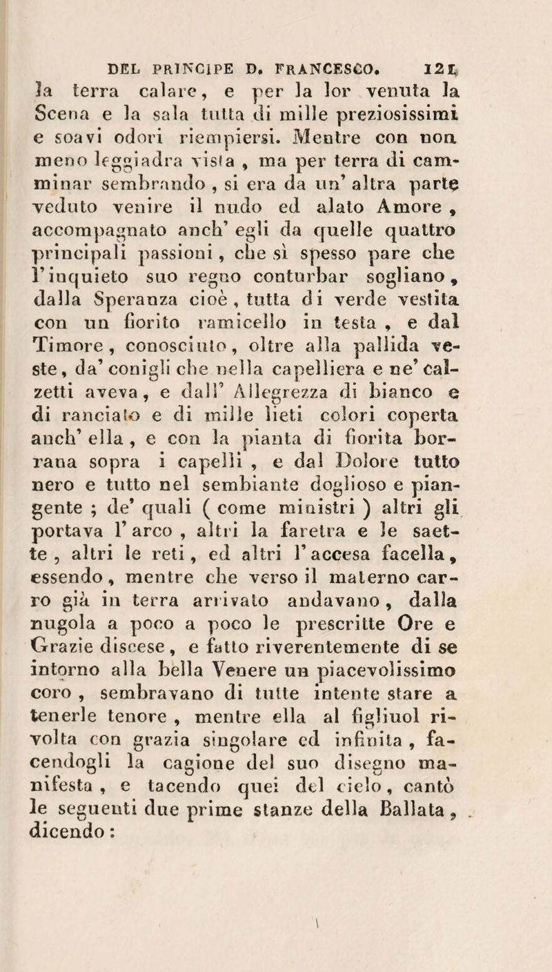 la terra calare, e per la lor venuta la Sce na e la sala tutta di mille preziosissimi e soavi odori riempiersi. Mentre con non meno leggiadra risia , ma per terra di cam¬ minar sembrando , si era da un’ altra parte veduto venire il nudo ed alato Amore , accompagnato anch’ egli da quelle quattro principali passioni , die sì spesso pare che l’inquieto suo regno conturbar sogliano, dalla Speranza cioè , tutta di verde vestita con un fiorito ramicello in testa , e dal Timore, conosciuto, oltre alla pallida ve¬ ste, da’conigli che nella capelliera e ne’ Cal¬ zetta aveva, e dall9 Allegrezza di bianco e di rancia lo e di mille lieti colori coperta anch’ ella , e con la pianta di fiorita bor- rana sopra i capelli , e dal Dolore tutto nero e tutto nel sembiante doglioso e pian¬ gente ; de* quali ( come ministri ) altri gii portava l’arco, altri la faretra e le saet¬ te, altri le reti, ed altri l’accesa facella, essendo, mentre che verso il materno car¬ ro già in terra arrivalo andavano, dalla nugola a poco a poco le prescritte Ore e Grazie discese, e fatto riverentemente di se intorno alla bella Venere un piacevolissimo coro , sembravano di tulle intente stare a tenerle tenore , mentre ella al figliuol ri¬ volta con grazia singolare ed infinita , fa¬ cendogli la cagione del suo disegno ma¬ nifesta , e tacendo quei del cielo, cantò le seguenti due prime stanze della Ballata 9 dicendo :