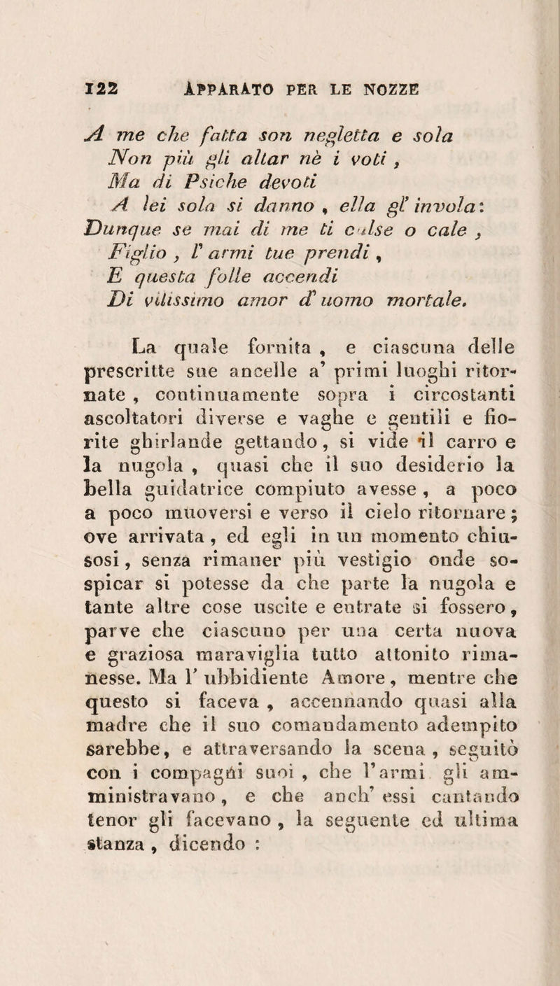 jl me che fatta son negletta e soia Non più gli aliar nè i voti , Ma di Psiche devoti A lei sola si danno , ella gl! involai Dunque se mai di me ti culse o cale . Figlio , Il armi tue prendi , E questa folle accendi Di vilissimo amor cC uomo mortale, La quale fornita , e ciascuna delle prescritte sue ancelle a’ primi luoghi ritor¬ nate , continuamente sopra i circostanti ascoltatori diverse e vaghe e gentili e fio¬ rite ghirlande gettando, si vide ni carro e la nugola , quasi che il suo desiderio la bella guidatrice compiuto avesse , a poco a poco muoversi e verso iì cielo ritornare ; ove arrivata, ed egli in un momento chiu¬ sosi, senza rimaner più vestigio onde so- spicar si potesse da che parte la nugola e tante altre cose uscite e entrate si fossero, parve che ciascuno per una certa nuova e graziosa maraviglia tutto attonito rima¬ nesse. Ma T ubbidiente Amore, mentre che questo si faceva , accennando quasi alla madre che il suo comaodamento adempito sarebbe, e attraversando la scena, seguitò con i compagni suoi , che l’armi gli am¬ ministravano , e che aneli’ essi cantando tenor gli facevano , la seguente cd ultima stanza , dicendo :