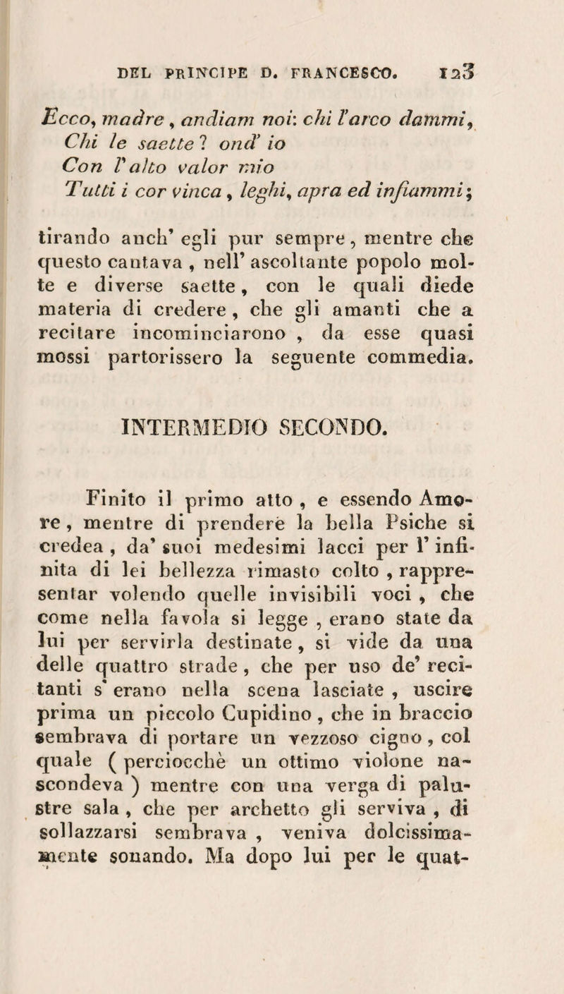 Ecco, madre , andiam noi: chi l’arco dammi, Chi le saette ? ond’ io Con Valto valor mio Tutti i cor vinca , leghi, apra ed infiammi ; tirando aneli’ egli pur sempre, mentre che questo cantava , nell’ ascoltante popolo mol¬ te e diverse saette, con le quali diede materia di credere , che gli amanti che a recitare incominciarono , da esse quasi mossi partorissero la seguente commedia. INTERMEDIO SECONDO. Finito il primo atto , e essendo Amo¬ re , mentre di prendere la bella Psiche si credea , da’ suoi medesimi lacci per F infi« nita di lei bellezza l imaste colto , rappre¬ sentar volendo quelle invisibili voci , che come nella favola si legge , erano state da lui per servirla destinate , si vide da una delle quattro strade , che per uso de’ reci¬ tanti s' erano nella scena lasciate , uscire prima un piccolo Cupidino , che in braccio sembrava di portare un vezzoso cigno, col quale ( perciocché un ottimo violone na¬ scondeva ) mentre con una verga di palu¬ stre sala , che per archetto gli serviva , di sollazzarsi sembrava , veniva dolcissima¬ mente sonando. Ma dopo lui per le quat-