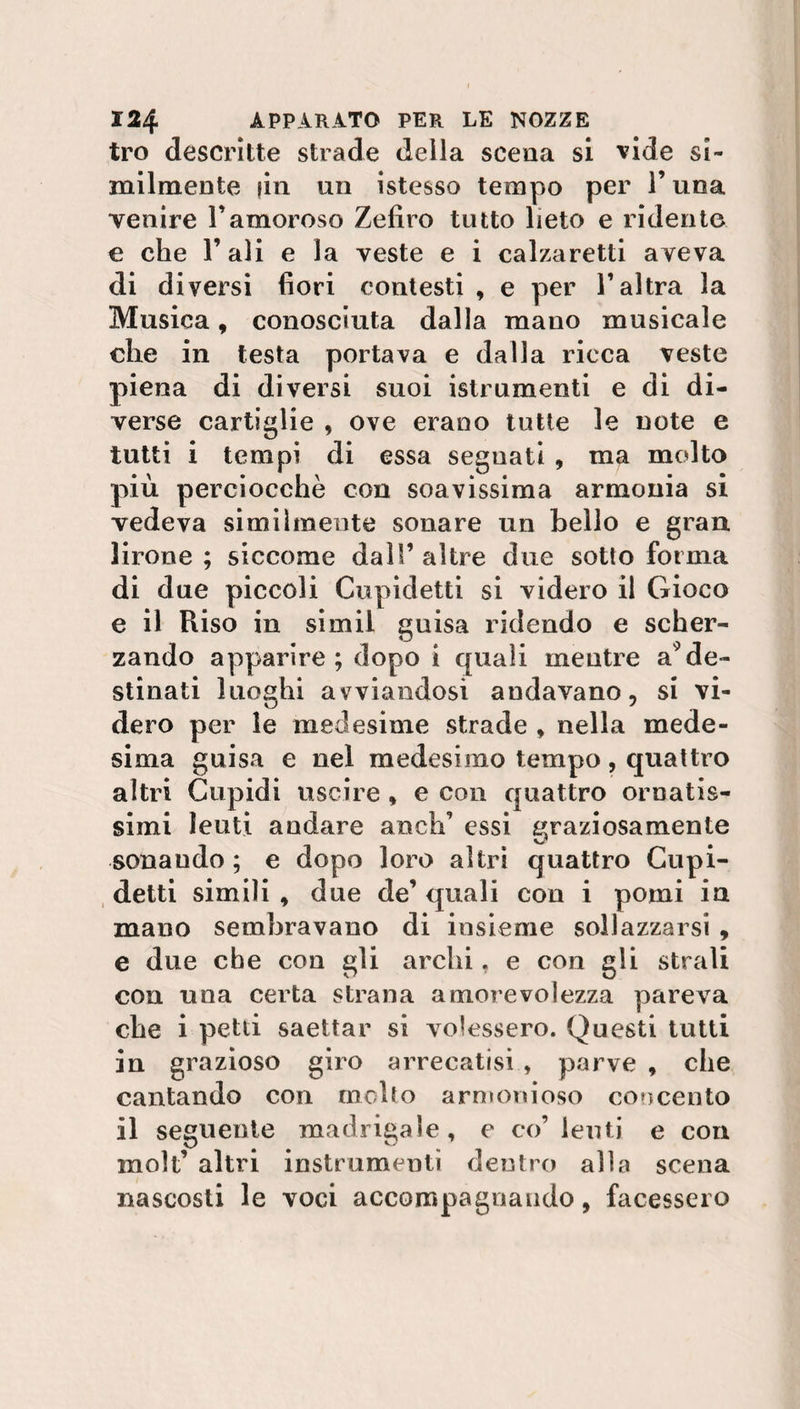 tro descritte strade deila scena si vide si¬ milmente fin un istesso tempo per l’una venire Vamoroso Zefiro tutto lieto e ridente e che l’ali e la veste e i calzaretti aveva di diversi fiori contesti , e per l’altra la Musica, conosciuta dalla mano musicale che in testa portava e dalla ricca veste piena di diversi suoi istrumenti e di di¬ verse cartiglie , ove erano tutte le note e tutti i tempi di essa seguati , ma molto più perciocché con soavissima armonia si vedeva similmente sonare un bello e gran lirone ; siccome dall’ altre due sotto forma di due piccoli Cupidetti si videro il Gioco e il Riso in simil guisa ridendo e scher¬ zando apparire; dopo i quali mentre a9de¬ stinati luoghi avviandosi andavano, si vi¬ dero per le medesime strade , nella mede¬ sima guisa e nel medesimo tempo, quattro altri Cupidi uscire , e con quattro ornatis¬ simi leuti andare aneh’ essi graziosamente sonando ; e dopo loro altri quattro Cupi- detti simili , due de’ quali con i pomi in mano sembravano di insieme sollazzarsi , e due che con gli archi, e con gli strali con mia certa strana amorevolezza pareva che i petti saettar si volessero. Questi tutti in grazioso giro arrecatisi , parve , che cantando con molto armonioso concento il seguente madrigale, e co’ leuti e con moli’ altri instrumenti dentro alla scena nascosti le voci accompagnando, facessero