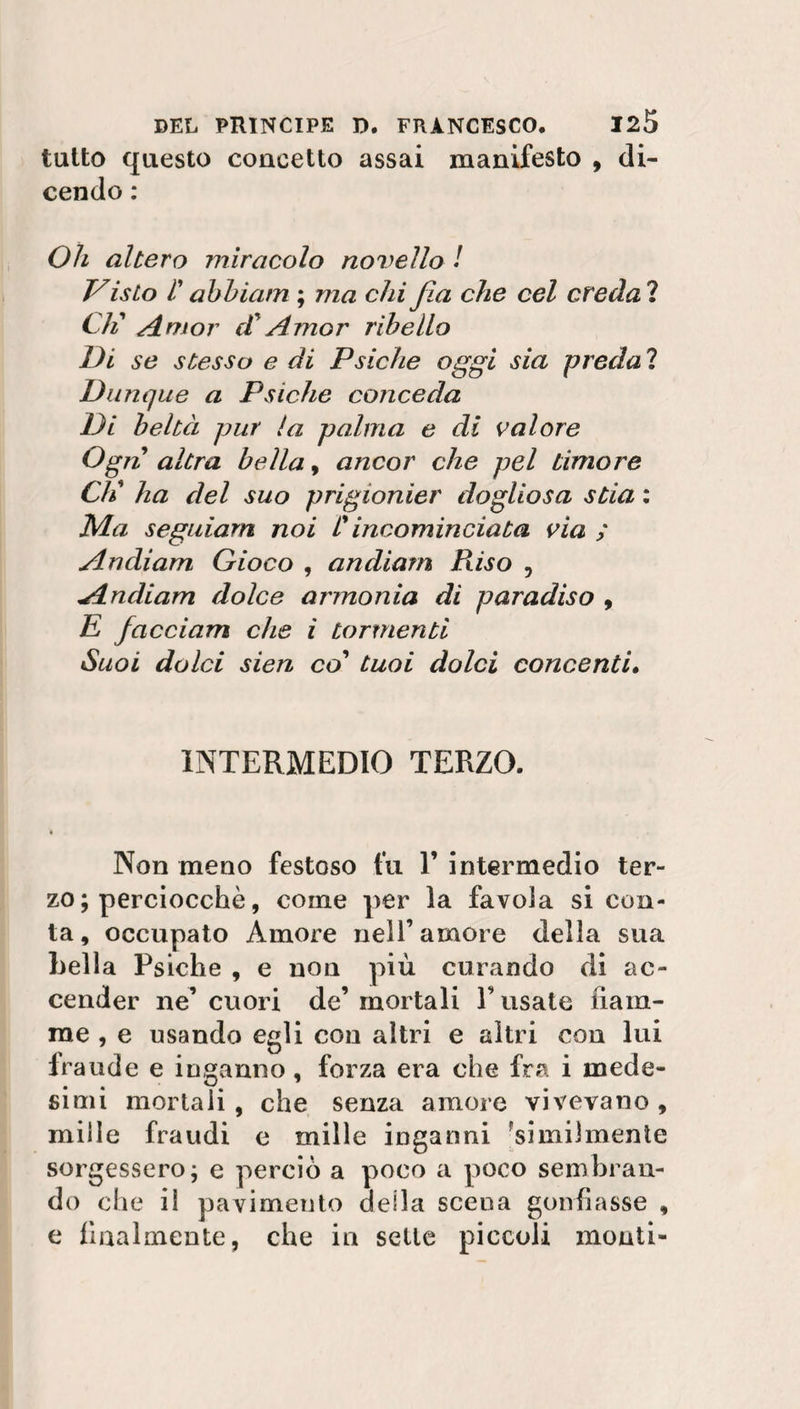 tutto questo concetto assai manifesto , di¬ cendo : Oh altero miracolo novello ! Vislo r abbiatn ; ma chi fia che cel creda 1 C/i Amor di Amor ribello Di se stesso e di Psiche oggi sia preda ? Dunque a Psiche conceda Di beltà pur la palma e di valore Ogni altra bella, ancor che pel timore Cli ha del suo prigionier dogliosa stia : Ma seguiam noi L'incominciata via ; Andiam Gioco , andiam Riso , Andiam dolce armonia di paradiso , E facciam che i tormenti Suoi dolci sien co’ tuoi dolci concenti. INTERMEDIO TERZO. Non meno festoso fu V intermedio ter¬ zo ; perciocché, coinè per la favola si con¬ ta , occupato Amore nell’ amore della sua Leila Psiche , e non più curando di ac¬ cender ne’ cuori de’ mortali Fusate fiam¬ me , e usando egli con altri e altri con lui Iraude e inganno, forza era che fra i mede¬ simi mortali , che senza amore vivevano , mille fraudi e mille inganni 'similmente sorgessero; e perciò a poco a poco sembran¬ do che il pavimento della sceua gonfiasse , e finalmente, che in selle piccoli monti-