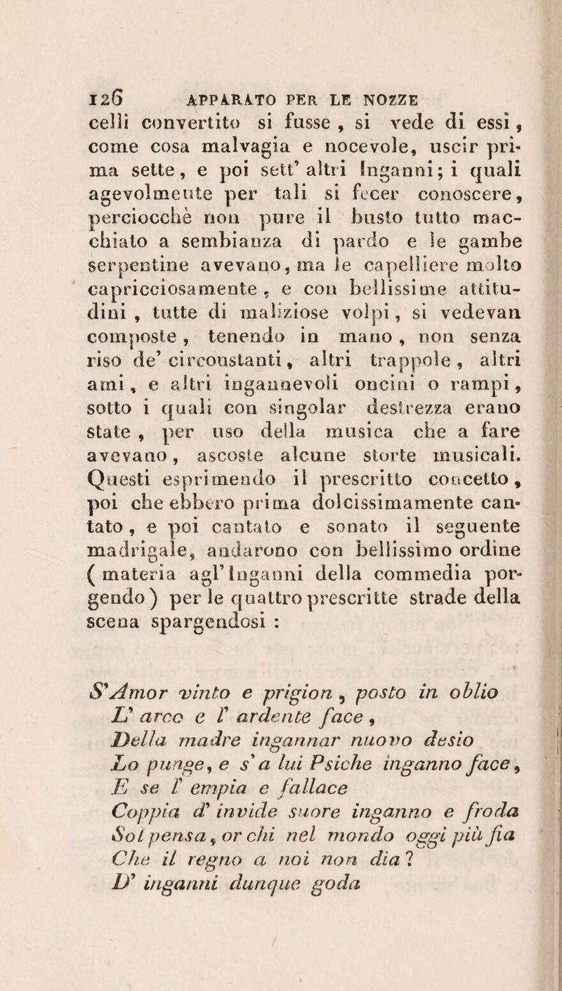 celli convertito si fnsse , si vede di essi, come cosa malvagia e nocevole, uscir pri¬ ma sette, e poi seti’altri Inganni; i quali agevolmente per tali si fecer conoscere, perciocché non pure il busto tutto mac¬ chiato a sembianza di pardo e le gambe serpentine avevano, ma le capelliere molto capricciosamente , e con bellissime attitu¬ dini , tutte di maliziose volpi, si vedevan composte, tenendo in mano , non senza riso de’circoastanti, altri trappole, altri ami, e altri ingannevoli oncini o rampi, sotto i quali con singoiar destrezza erano state , per uso della musica che a fare avevano, ascoste alcune storte musicali. Questi esprimendo il prescritto concetto, poi che ebbero prima dolcissimamente can¬ tato , e poi cantato e sonato il seguente madrigale, andarono con bellissimo ordine (materia agl’inganni della commedia por¬ gendo) per le quattro prescritte strade della scena spargendosi : S'Amor vinto e prigion , posto in oblio U arce e r ardente face , Della madre ingannar nuovo desio Lo punge, e s'a lui Psiche inganno face, E se r empia e fallace Coppia c£ invide suore inganno e froda Sol pensa, or chi nel mondo oggi più fa Che il regno a noi non dia ? />’ inganni dunque goda