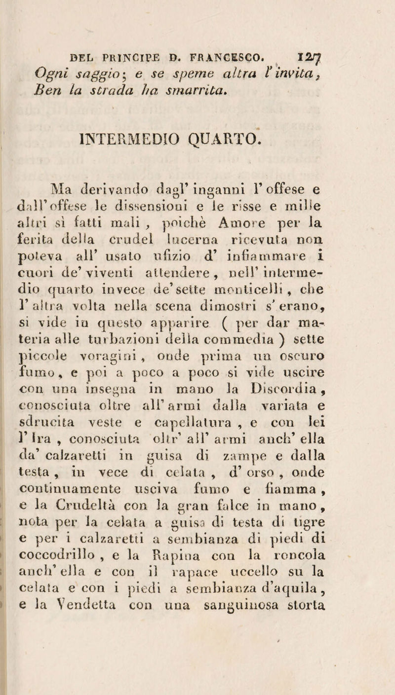 Ogni saggio • e se speme altra i imita} Ben la strada ha smarrita. INTERMEDIO QUARTO. Ma derivando dagl’inganni V offese e dall’offese le dissensioni e le risse e mille altri sì fatti mali , poiché Amore per la ferita delia crudel lacerna ricevuta non poteva all’ usato nTizio d’ infiammare i cuori de’viventi attendere, nell’interme¬ dio quarto invece de’sette monticeli! , che T altra volta nella scena dimostri s’ erano, si vide in questo apparire ( per dar ma¬ teria alle tur Razioni della commedia ) sette piccole voragini , onde prima un oscuro fumo, e poi a poco a poco si vide uscire con una insegna in mano la Discordia, conosciuta oltre all’armi dalla variata e sdrucita veste e capellatura , e con lei T Ira , conosciuta chr’ all’ anni a neh’ ella da’ calzaretti in guisa di zampe e dalla testa , in vece di celata , d’ orso , onde continuamente usciva fumo e fiamma , e la Crudeltà con la gran falce io mano, nota per la celata a guisa di testa di tigre e per i calzaretti a sembianza di piedi di coccodrillo , e la Rapina con la roncola aneli’ ella e con il rapace uccello su la celata e con i piedi a sembianza d’aquila , e la Vendetta con una sanguinosa storta