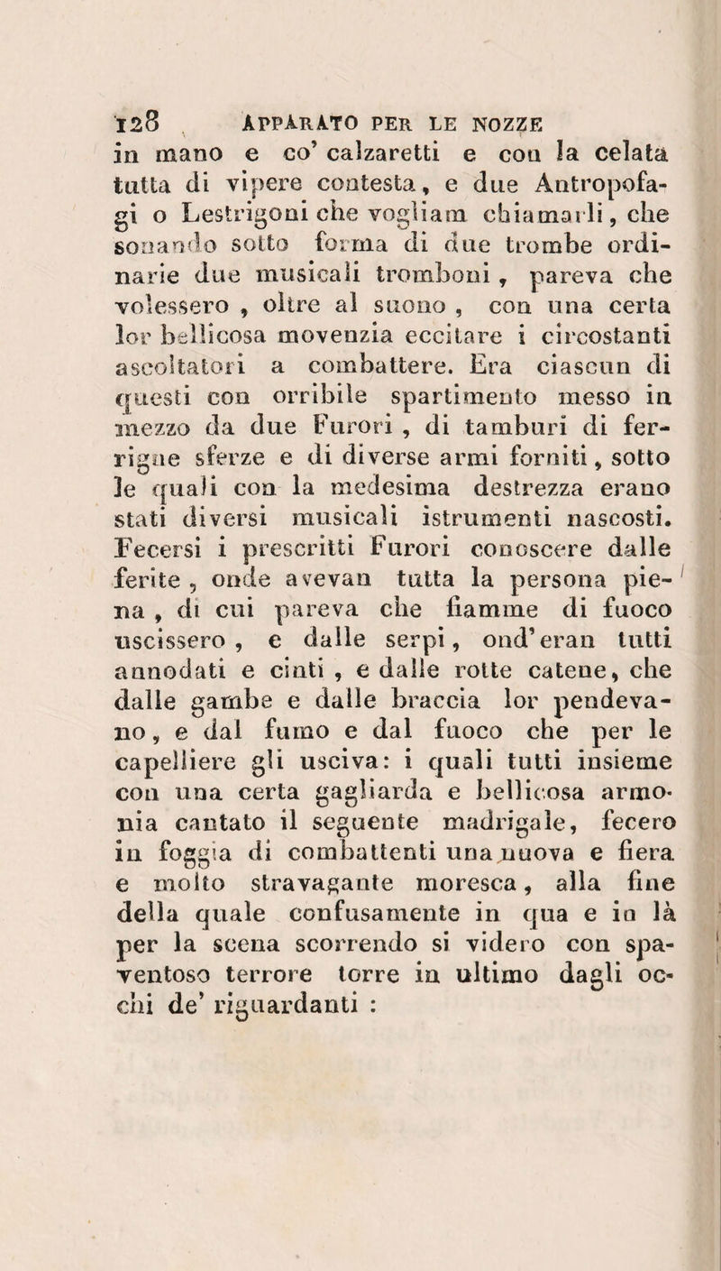 in mano e co’ calzaretti e con la celata tutta di vipere contesta, e due Antropofan gi o Lestrigoni che vogìiam chiamai li, che sonando sotto forma di due trombe ordi¬ narie due musicali tromboni, pareva che volessero , oltre al suono , con una certa lor bellicosa move ozia eccitare i circostanti ascoltatosi a combattere. Era ciascun di questi con orribile spartimento messo in mezzo da due Furori , di tamburi di fer¬ rigne sferze e di diverse armi forniti, sotto le quali con la medesima destrezza erano stati diversi musicali istrumenti nascosti. Fecersi i prescritti Furori conoscere dalle ferite 5 onde avevan tutta la persona pie¬ na , di cui pareva che fiamme di fuoco uscissero , e dalle serpi, ond’eran tutti annodati e cinti , e dalle rotte catene, che dalle gambe e dalle braccia lor pendeva¬ no , e dal fumo e dal fuoco che per le capelliere gli usciva: i quali tutti insieme con una certa gagliarda e bellicosa armo¬ nia cantato il seguente madrigale, fecero in foggia di combattenti una nuova e fiera e molto stravagante moresca, alla fine della quale confusamente in qua e in là per la scena scorrendo si videro con spa¬ ventoso tenore torre in ultimo dagli oc¬ chi de’ riguardanti :