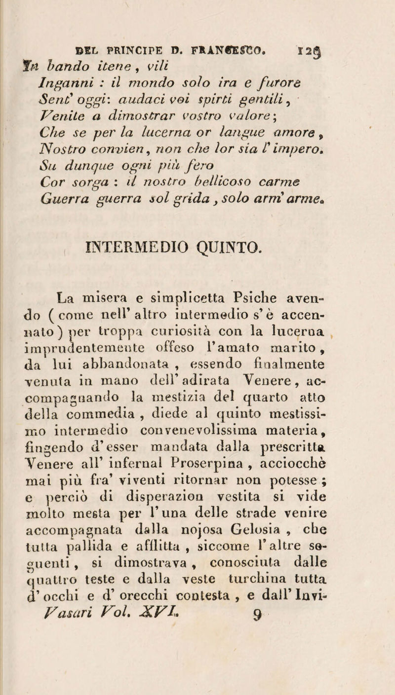 fn bando itene , vili Inganni : il mondo solo ira e furore Send oggi: audaci voi spirti gentili, JSenite a dimostrar vostro valore; Che se per la lucerna or langue amore , Nostro convien, non che lor sia F impero* Su dunque ogni piu fero Cor sorga : il nostro bellicoso carme Guerra guerra sol grida > solo arni arme* INTERMEDIO QUINTO. La misera e si rapii celta Psiche aven¬ do (come neil’altro intermedio s’è accen¬ nalo) per troppa curiosità con la lucerna imprudentemente offeso l’amato marito, da lui abbandonata , essendo finalmente venuta in mano dell’adirata Venere, ac¬ compagnando la mestizia del quarto atto della commedia , diede al quinto mestissi¬ mo intermedio convenevolissima materia, fingendo d’esser mandata dalla prescritta Venere all1 infernal Proserpina , acciocché mai più fra1 viventi ritornar non potesse ; e perciò di disperazion vestita si vide molto mesta per l’una delle strade venire accompagnata dalla nojosa Gelosia , che tutta pallida e afflitta , siccome f altre se¬ guenti , si dimostrava , conosciuta dalle quattro teste e dalla veste turchina tutta d’ occhi e d1 orecchi contesta , e dall1 Invi¬ ziasari Kol, N.V/. 9